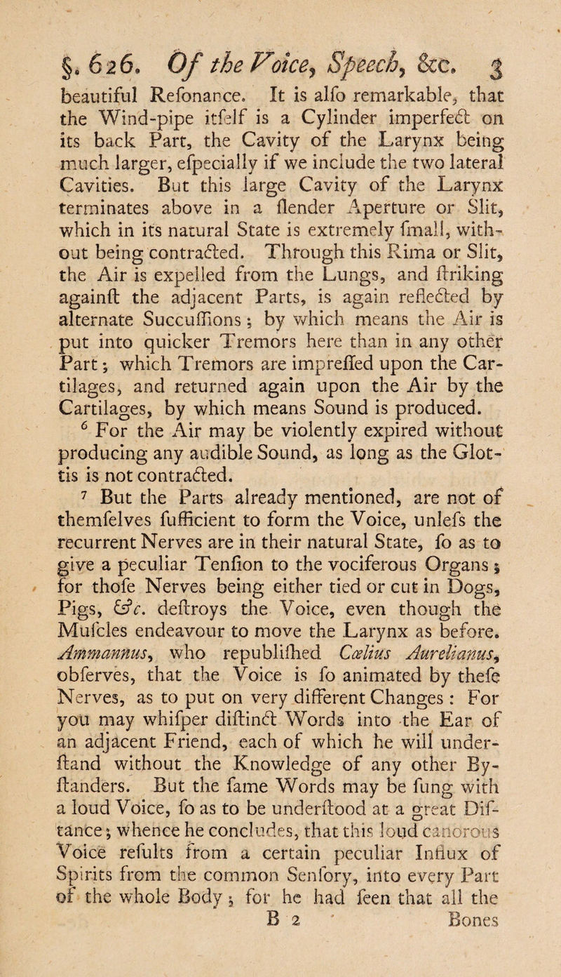 beautiful Refonance. It is alfo remarkable, that the Wind-pipe itfelf is a Cylinder imperfedt on its back Part, the Cavity of the Larynx being much larger, efpecially if we include the two lateral Cavities. But this large Cavity of the Larynx terminates above in a (lender Aperture or Slit, which in its natural State is extremely fmali, with¬ out being contradled. Through this Rima or Slit, the Air is expelled from the Lungs, and Unking again!! the adjacent Parts, is again reflected by alternate SucculTions; by which means the Air is put into quicker Tremors here than in any other Part; which Tremors are impreffed upon the Car¬ tilages, and returned again upon the Air by the Cartilages, by which means Sound is produced. 6 For the Air may be violently expired without producing any audible Sound, as long as the Glot¬ tis is not contracted. 7 But the Parts already mentioned, are not of themfelves fufficient to form the Voice, unlefs the recurrent Nerves are in their natural State, fo as to give a peculiar Tenlion to the vociferous Organs 5 for thofe Nerves being either tied or cut in Dogs, Pigs, £s?r. dellroys the Voice, even though the Mufcles endeavour to move the Larynx as before. Ammannus, who republifhed Ccelius Aurelianus, obferves, that the Voice is fo animated by thefe Nerves, as to put on very different Changes : For you may whifper diltindl Words into the Ear of an adjacent Friend, each of which he will under- iland without the Knowledge of any other By- Handers. But the fame Words may be fung with a loud Voice, fo as to be underitood at a great Dis¬ tance ; whence he concludes, that this loud canorous Voice refults from a certain peculiar Influx of Spirits from the common Senfory, into every Part of the whole Body $ for he had feen that all the B 2 ' Bones