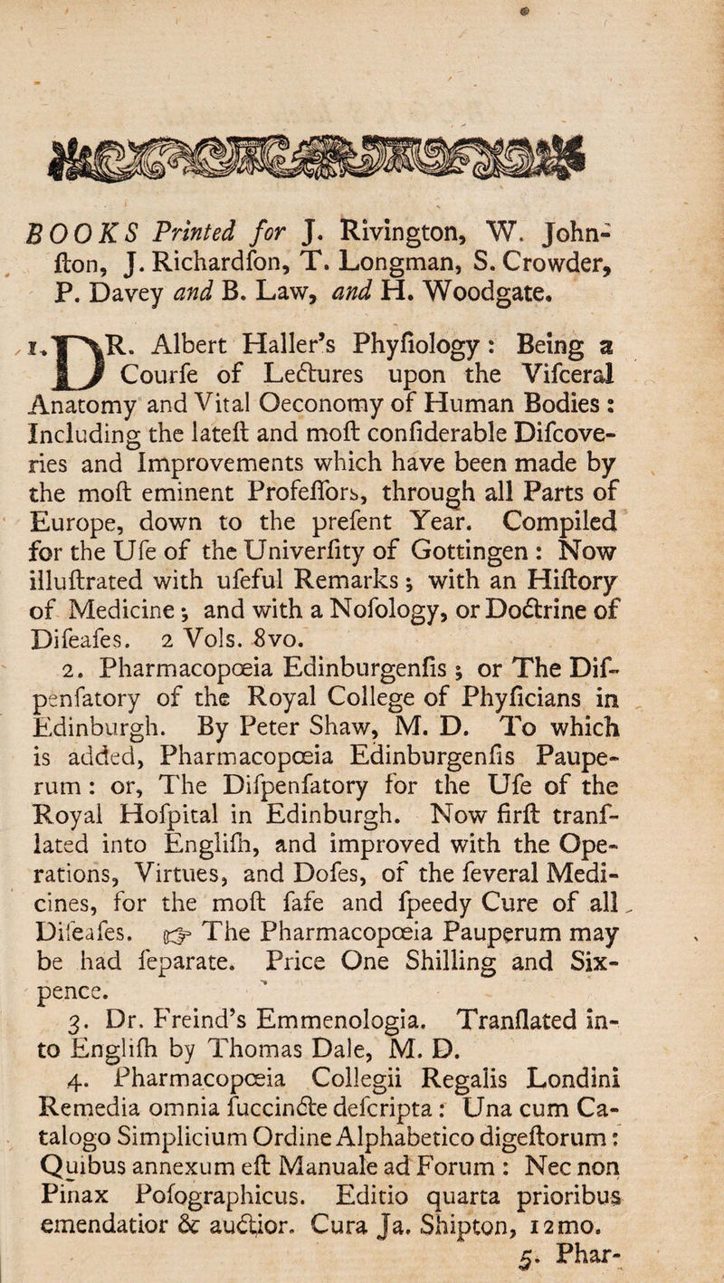 BOOKS Printed for J. Rivington, W. John- don, J. Richardfon, T. Longman, S. Crowder, P. Davey and B. Law, and H. Woodgate. Albert Haller’s Phyfiology: Being % | J Courfe of Ledlures upon the Vifceral Anatomy and Vital Oeconomy of Human Bodies s Including the lated and mod confiderable Difcove- ries and Improvements which have been made by the mod eminent Profeflors, through all Parts of Europe, down to the prefent Year. Compiled for the Ufe of the Univerdty of Gottingen : Now illudrated with ufeful Remarks; with an Hidory of Medicine*, and with a Nofology, or Dodtrine of Difeafes. 2 Vols. 8vo. 2. Pharmacopoeia Edinburgenfis ; or The Dif- penfatory of the Royal College of Phyficians in Edinburgh. By Peter Shaw, M. D. To which is added, Pharmacopoeia Edinburgenfis Paupe- rum : or. The Difpenfatory for the Ufe of the Royal Hofpital in Edinburgh. Now fird trans¬ lated into Englifh, and improved with the Ope* rations. Virtues, and Dofes, of the feveral Medi¬ cines, for the mod fafe and fpeedy Cure of all„ Dil eafes. ^ The Pharmacopoeia Pauperum may be had feparate. Price One Shilling and Six¬ pence. 3. Dr. Freind’s Emmenologia. Tranflated in¬ to Englifh by Thomas Dale, M. D. 4. Pharmacopoeia Collegii Regalis Londini Remedia omnia fuccindte defcripta: Una cum Ca- talogo Simplicium Ordine Alphabetic© digedorum: Quibus annexum ed Manuale ad Forum : Nec non Pinax Pofographicus. Editio quarta prioribus emendatior 6c audtior. Cura Ja. Shipton, 12 mo. 5. Phar-
