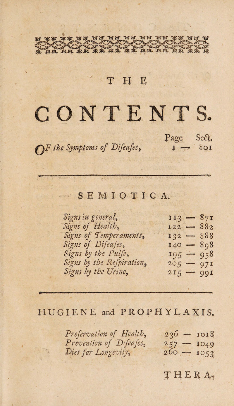 THE C ONT I0F the Symptoms of Difeafes3 Page Se<51. i 8qi SEMIOTICA, Signs in general, Signs of Healthy Signs of Temper aments9 Signs of BifeafeSy Signs by the Pulfey Signs by the Refpiration^ Signs by the Uriney i13 — 871 122 — 882 132 — 888 140 — 898 *95 — 958 2°5 — 971 215 — 991 HUGIENE and PROPHYLAXIS, Prefervation of Healthy Prevention of BfeafeSy Diet for Longevity, 236 — 1018 257 — 1049 260.— 1053* T HER 1
