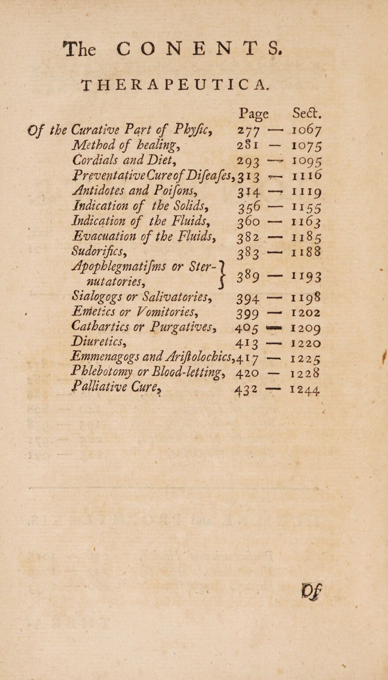 THERAPEUTIC A. Page Of the Curative Tart of Phyfic, 277 - Method of healings 281 - Cordials and Diet, 293 *■ Preventative Cure of Difea fes, 313 - Antidotes and Poifons, 314 - Indication of the Solids, 356 - Indication of the Fluids, 360 - Evacuation of the Fluids, 382 - Sudorific s, 383 Apophlegmatifms or Ster¬ nutatories, Sialogogs or Salivatories, 394 Emetics or Vomitories, 399 Cathartics or Purgatives, 405 Diuretics, 413 Emmenagogs and Arijtolochicsy417 Phlebotomy or Blood-letting, 420 Palliative Cure* 432 } 389 — Sed:. 1067 1075 1095 ni6 1119 H55 1163 1185 1188 1193 1198 1202 1209 1220 1225 1228 I244