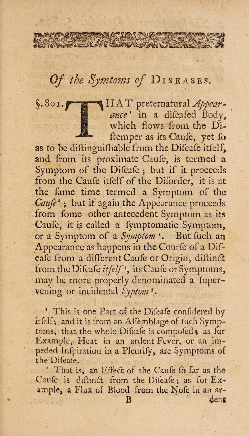 Of the Symtoms of Diseasesa §. 801.HAT preternatural jlppear** ance1 2 * in a difeafed Body, which flows from the Di- ftemper as its Caufe, yet fo as to be diftinguifhable from the Difeafe itfelf, and from its proximate Caufe, is termed a Symptom of the Difeafe ; but if it proceeds from the Caufe itfelf of the Diforder, it is at the fame time termed a Symptom of the Caufe1; but if again the Appearance proceeds from forne other antecedent Symptom as its Caufe, it is called a fymptomatic Symptom, or a Symptom of a Symptom K But fuch an Appearance as happens in the Courfe of a Dif¬ eafe from a different Caufe or Origin, diftindt from the Difeafe itfelf4, its Caufe or Symptoms, may be more properly denominated a fuper- vening or incidental Syptom5. 1 This is one Part of the Difeafe confidered by itfelf; and it is from an Affemblage of fuch Symp¬ toms, that the whole Difeafe is compofed % as for Example, Heat in an ardent Fever, or an im¬ peded Infpiration in a Pleurify, are Symptoms of the Difeafe. 2 That is, an Effect of the Caufe fo far as the Caufe is diftindt from the Difeafe*, as for Ex¬ ample, a Flux of Blood from the Nofe in an ar- B deni