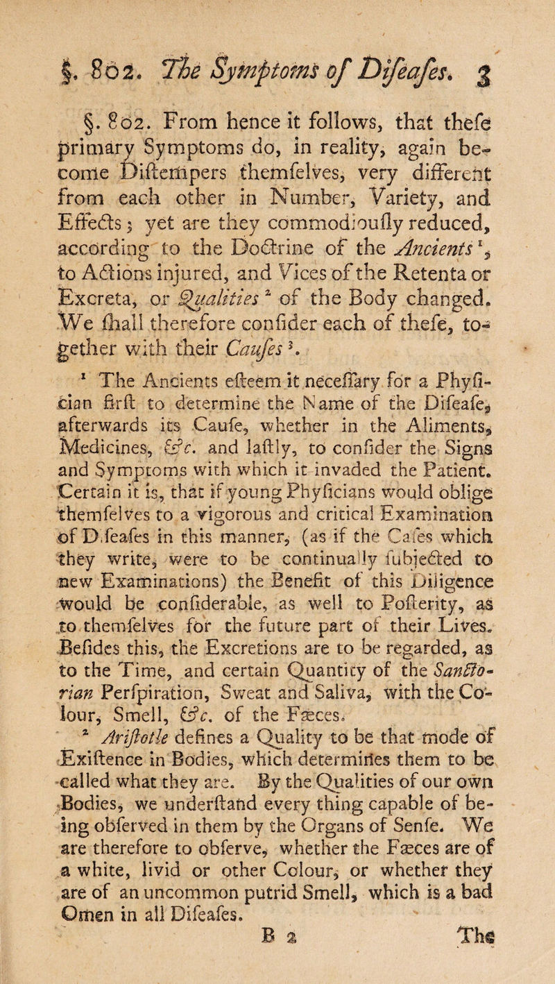 §. 802. From hence it follows, that thefe primary Symptoms do, in reality, again be¬ come Diftempers themfelves, very different from each other in Number, Variety, and Effects 3 yet are they commodioufly reduced, according to the Dodtrine of the Ancients % to Addons injured, and Vices of the Retenta or Excreta, or Qualities a of the Body changed. We {hall therefore confider each of thefe, to¬ gether with their Caufes K 1 The Ancients efteem it neceffary for a Phyii- cian firft to determine the Name of the Difeafe, afterwards its Caufe, whether in the Aliments, Medicines, and laftly, to confider the Signs and Symptoms with which it invaded the Patient. Certain it is, that if young Phyficians would oblige themfelves to a vigorous and critical Examination of D feafes in this manner, (as if the Cafes which they write, were to be continually fuhiedled to new Examinations) the Benefit of this Diligence would be confiderabie, as well to Pofterity, as to themfelves for the future part of their Lives* Befides this, the Excretions are to be regarded, as to the Time, and certain Quantity of the San fib* rian Perforation, Sweat and Saliva, with the Co¬ lour, Smell, &?<r. of the F^ces, a Ariftotle defines a Quality to be that mode of Exiftence in Bodies, which determines them to be called what they are. By the Qualities of our own Bodies, we underffand every thing capable of be¬ ing obferved in them by the Organs of Senfe. We are therefore to obferve, whether the Fasces are of a white, livid or other Colour, or whether they are of an uncommon putrid Smell, which is a bad Omen in all Difeafes. B 2 Th<§