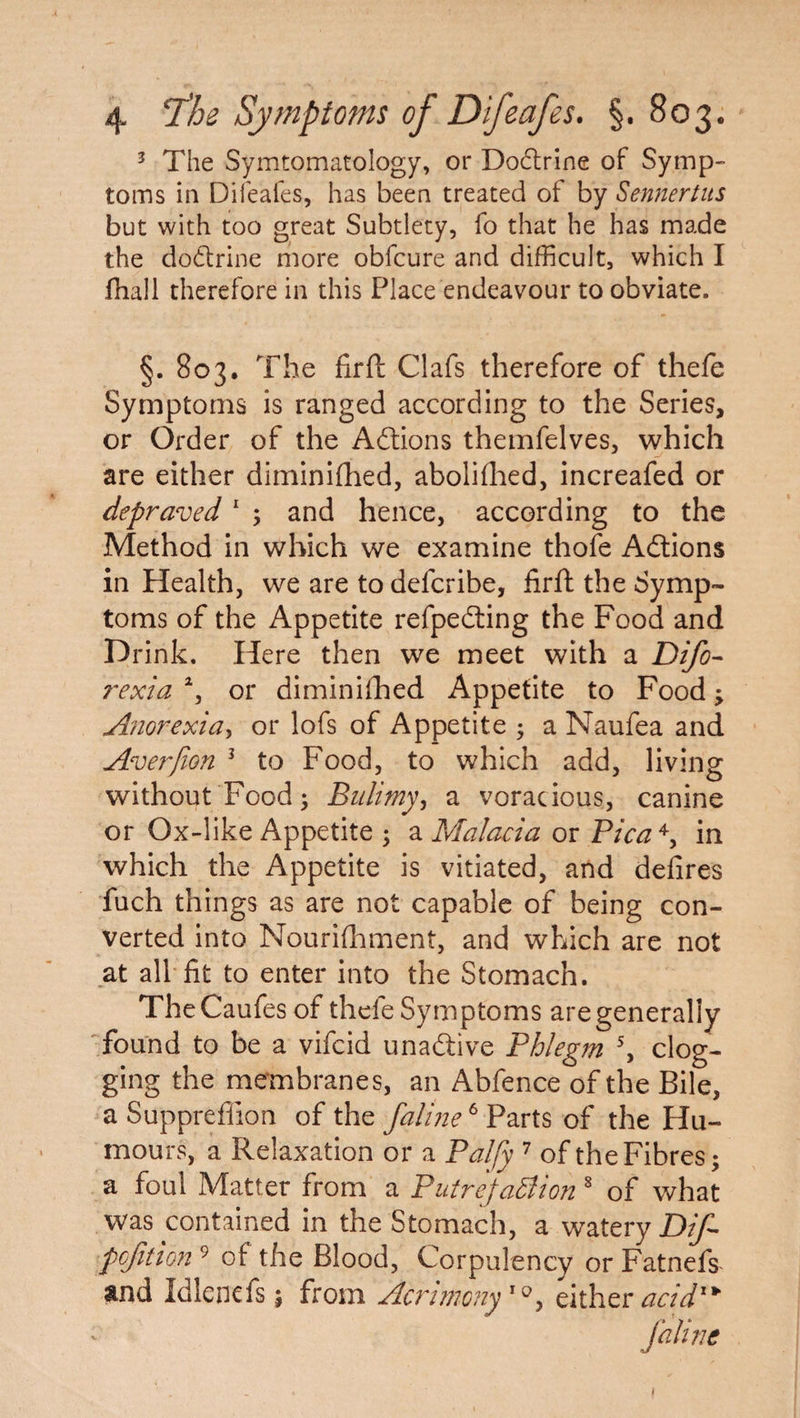 3 The Symptomatology, or Dodtrine of Symp¬ toms in Difeafes, has been treated of by Sennertus but with too great Subtlety, fo that he has made the do&rine more obfcure and difficult, which I fhall therefore in this Place endeavour to obviate. §. 803. The firft Clafs therefore of thefe Symptoms is ranged according to the Series, or Order of the Actions themfelves, which are either diminifhed, abolifhed, increafed or depraved1 ; and hence, according to the Method in which we examine thofe Adtions in Health, we are to defcribe, firft the Symp¬ toms of the Appetite refpedting the Food and Drink. Here then we meet with a Difo- rexia a, or diminifhed Appetite to Food; Anorexia, or lofs of Appetite ; a Naufea and Averfion 1 to Food, to which add, living without Food; Bulimy, a voracious, canine or Ox-like Appetite ; a Malacia or Pica 4, in which the Appetite is vitiated, and defires fuch things as are not capable of being con¬ verted into Nourifhment, and which are not at all fit to enter into the Stomach. TheCaufes of thefe Symptoms are generally found to be a vifcid unadtive Phlegm 5, clog¬ ging the membranes, an Abfence of the Bile, a Suppreflion of the faline6 Parts of the Hu¬ mours, a Relaxation or a Palfy 7 of the Fibres; a foul Matter from a PutrefaBion 8 of what was contained in the Stomach, a watery Dif- pcfition 9 of the Blood, Corpulency or Fatnefs and Idlenefs; from Acrimony'*, eitheracidl>