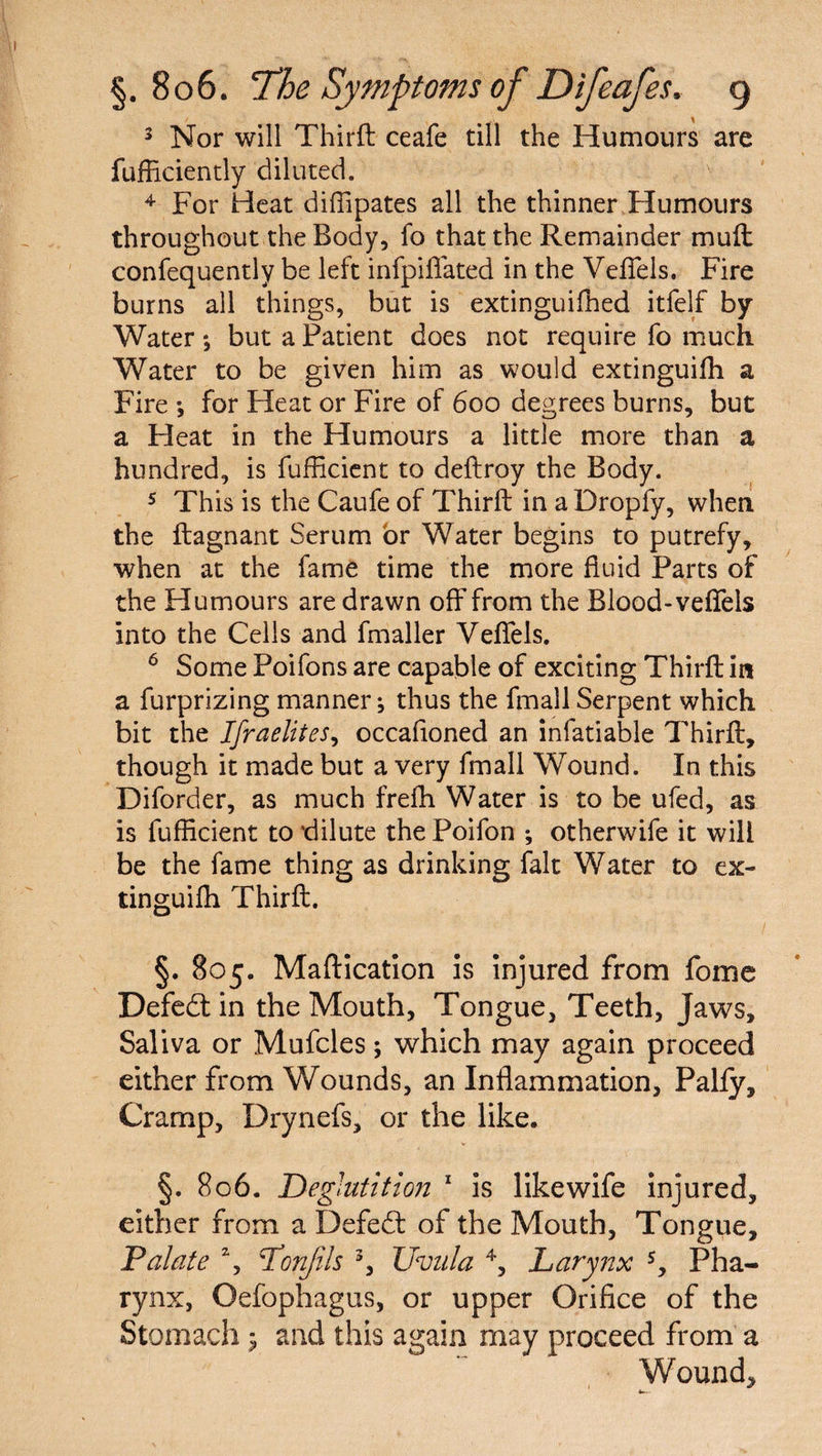 3 Nor will Thirft ceafe till the Humours are fufEciently diluted. / v 4 For Heat diffipates all the thinner Humours throughout the Body, fo that the Remainder mull confequently be left infpiflated in the Veflels. Fire burns all things, but is extinguifhed itfelf by Water ; but a Patient does not require fo much Water to be given him as would extinguilh a Fire ; for Heat or Fire of 600 degrees burns, but a Heat in the Humours a little more than a hundred, is fufficient to deftroy the Body. 5 This is the Caufe of Thirft in aDropfy, when the ftagnant Serum or Water begins to putrefy, when at the fame time the more fluid Parts of the Humours are drawn off from the Blood-veflels into the Cells and fmaller Veflels. 6 Some Poifons are capable of exciting Thirft in a furprizing manner ^ thus the finall Serpent which bit the Israelites, occafloned an infatiable Thirft, though it made but a very fmall Wound. In this Diforder, as much frefh Water is to be ufed, as is fufficient to dilute the Poifon *, otherwife it will be the fame thing as drinking fait Water to ex¬ tinguifh Thirft. §. 805. Maftication is injured from fome Defedt in the Mouth, Tongue, Teeth, Jaws, Saliva or Mufcles; which may again proceed either from Wounds, an Inflammation, Pally, Cramp, Drynefs, or the like. §. 806. Deglutition 1 is likewife injured, either from a Defedt of the Mouth, Tongue, Palate % Lonjils 3, Uvula 4, Larynx s. Pha¬ rynx, Oefophagus, or upper Orifice of the Stomach ; and this again may proceed from a Wound,