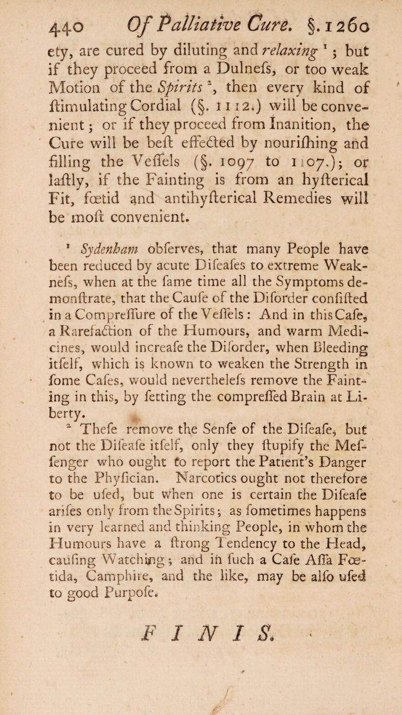 ety, are cured by diluting and relaxing 1 $ but if they proceed from a Dulnefs, or too weak Motion of the Spirits % then every kind of ftimulating Cordial (§. 1112.) will be conve¬ nient ; or if they proceed from Inanition, the Cure will be beft effected by nourifhing and filling the Veflels (§. 1097 to 1107.); or laftly, if the Fainting is from an hyfterical Fit, foetid and antihyfterical Remedies will be molt convenient. 1 Sydenham obferves, that many People have been reduced by acute Difeafes to extreme Weak- nefs, when at the fame time all the Symptoms de- monftrate, that the Caufe of the Diforder confided in a Compreflure of the Veflels: And in this Cafe, a Rarefaction of the Humours, and warm Medi¬ cines, would increafe the Di.order, when Bleeding itfelf, which is known to weaken the Strength in fome Cafes, would neverthelefs remove the Faint¬ ing in this, by fetting the compreffed Brain at Li¬ berty. 2 Thefe remove the Senfe of the Difeafe* but not the Difeafe itfelf, only they ftupify the Mef- fenger who ought to report the Patient’s Danger to the Phyfician. Narcotics ought not therefore to be ufed, but when one is certain the Difeafe arifes only from the Spirits; as fometimes happens in very learned and thinking People, in whom the Humours have a ftrong Tendency to the Plead, caufing Watching; and in fuch a Cafe Afla Foe- tida, Camphire, and the like, may be alfo ufed to good Purpofe. FINIS. *