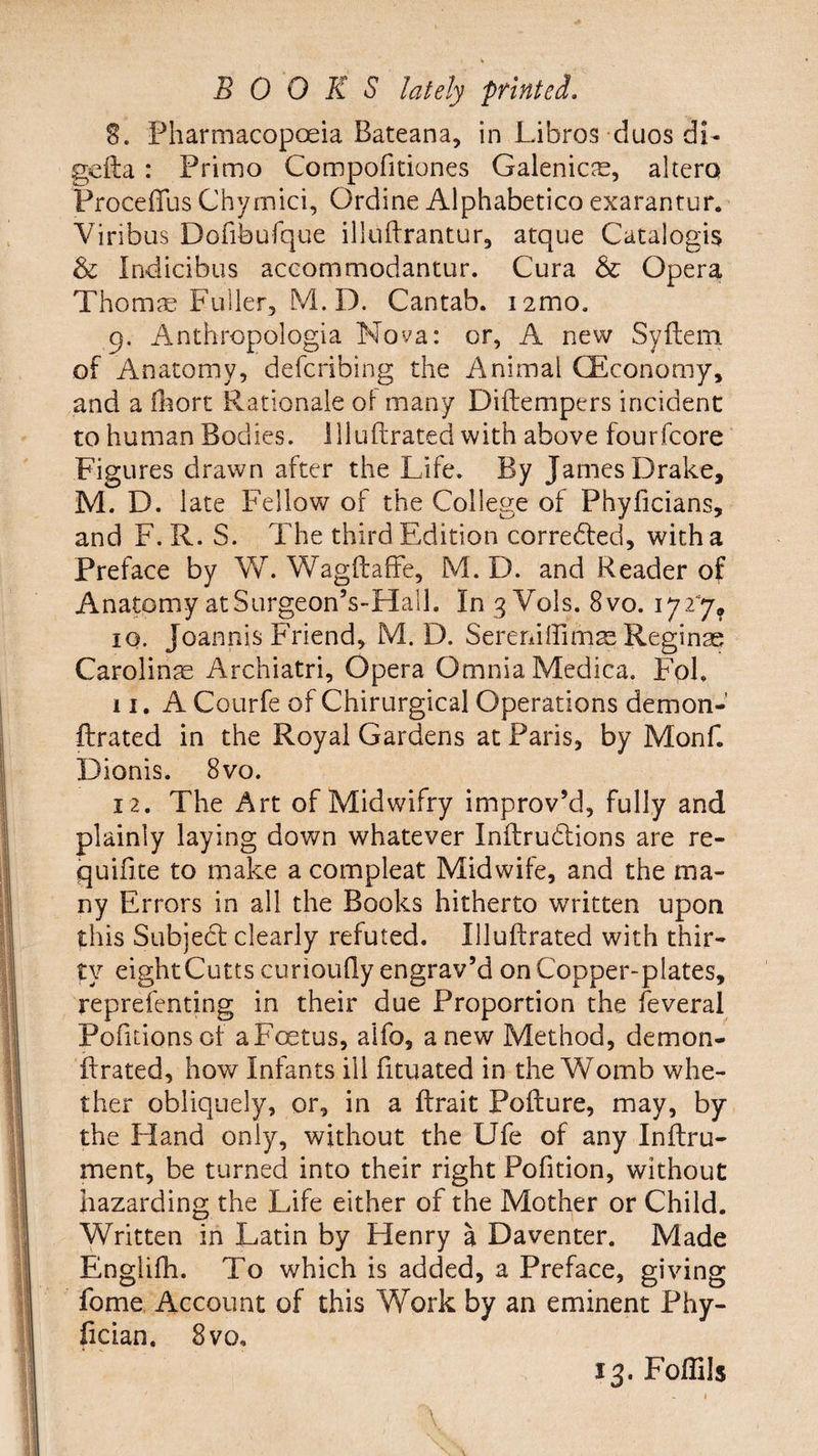8. Pharmacopoeia Bateana, in Libros duos dL gefta : Primo Compofitiones Galenicas, altera Proceffus Chymici, Ordine Alphabetico exaranrur. Yiribus Dofibufque illuftrantur, atque Catalogis & Indicibus accommodantur. Cura & Opera Thomas Fuller, M. D. Cantab. i2mo. 9. Anthropologia Nova: or, A new Syftem of Anatomy, defcribing the Animal (Economy, and a fhort Rationale ol many Diftempers incident to human Bodies. 111 uftrated with above fourfcore Figures drawn after the Life. By James Drake, M. D. late Fellow of the College of Phyficians, and F. R. S. The third Edition corrected, with a Preface by W. Wagftaffe, M. D. and Reader of Anatomy at Surgeon’s-Hall. In 3 Vols. 8vo. 17 2% 10. Joannis Friend, M. D. SerenifTimas Reginas Carolines Archiatri, Opera Omnia Medica. Fol. 11. A Courfe of Chirurgical Operations demon- ftrated in the Royal Gardens at Paris, by Monf. Dionis. 8vo. 12. The Art of Midwifry improv’d, fully and plainly laying down whatever Inftrudlions are re- quilite to make a compleat Midwife, and the ma¬ ny Errors in all the Books hitherto written upon this Subject clearly refuted. Illuftrated with thir¬ ty eight Cutts curioufly engrav’d on Copper-plates, reprefenting in their due Proportion the feveral Pofitionsof aF<xtus, alfo, anew Method, demon- flrated, how Infants ill fituated in the Womb whe¬ ther obliquely, or, in a ftrait Pofture, may, by the Hand only, without the Ufe of any Inftru- ment, be turned into their right Pofition, without hazarding the Life either of the Mother or Child. Written in Latin by Henry a Daventer. Made Englifh. To which is added, a Preface, giving fome Account of this Work by an eminent Phy- fician. 8 vo.