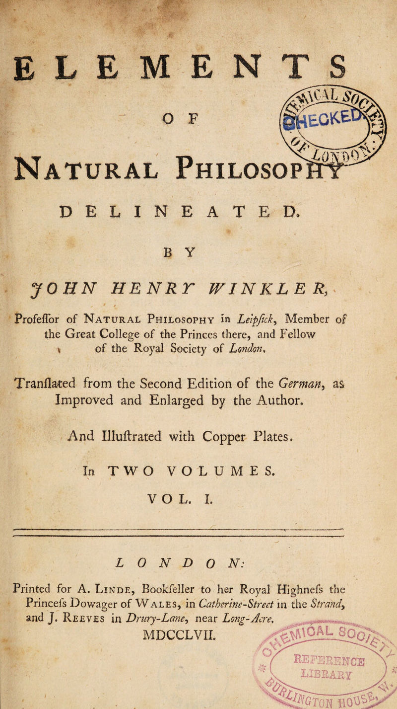 / ELEMENTS O F Natural Philosop DELINEATED. B Y JOHN HENRT WINKLER, Profeflbr of Natural Philosophy in Leipfick, Member of the Great College of the Princes there, and Fellow of the Royal Society of London, Tranflated from the Second Edition of the German, as Improved and Enlarged by the Author. And Illuftrated with Copper Plates. In TWO VOLUMES. VOL, I. LONDON: Printed for A. Linde, Bookfeller to her Royal Highnefs the Princefs Dowager of Wales, in Catherine-Street in the Strand, and J. Reeves in Drury-Lane, near Long-Acre, MDCCLVII.