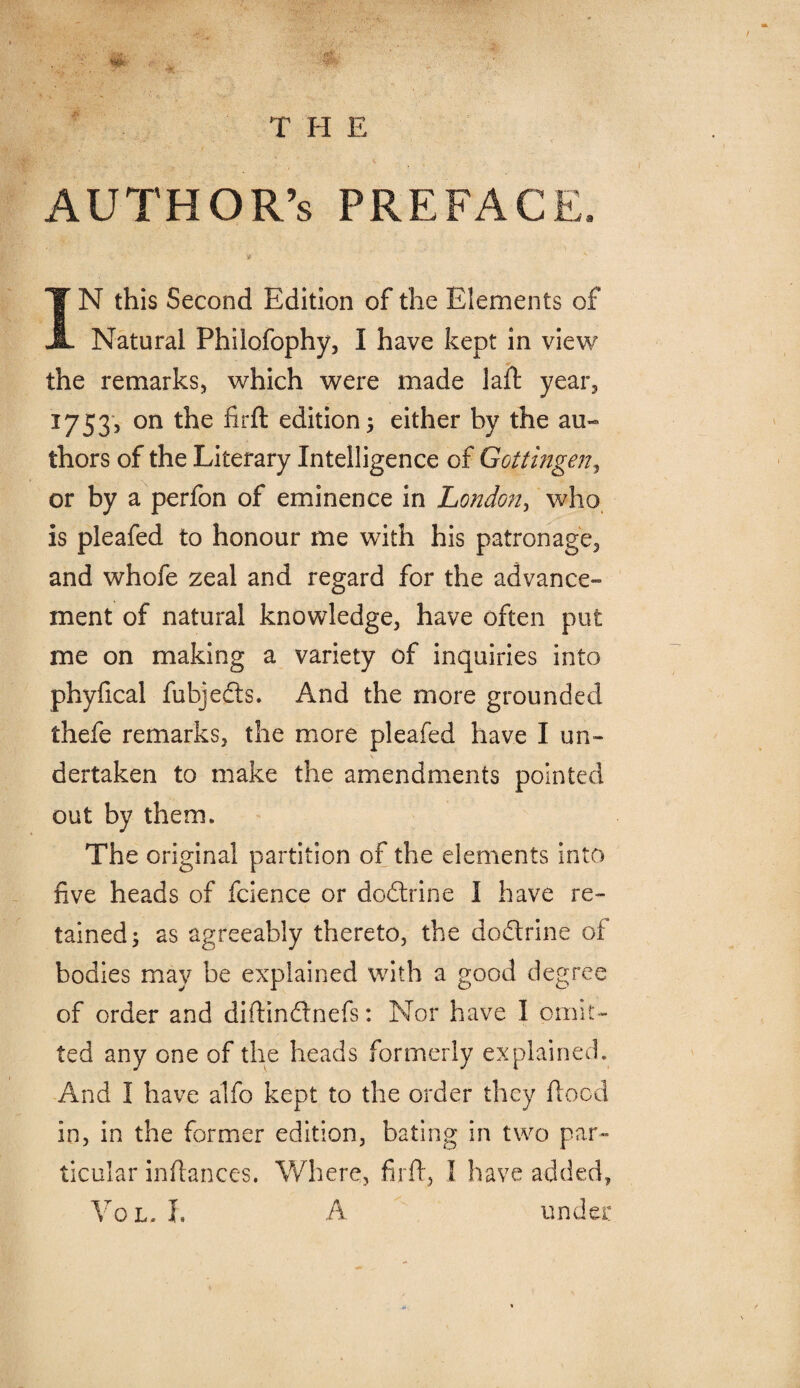 AUTHOR’S preface. IN this Second Edition of the Elements of Natural Philofophy, I have kept in view the remarks, which were made laft year, 1753, on the firft edition; either by the au¬ thors of the Literary Intelligence of Gottingen, or by a perfon of eminence in London, who is pleafed to honour me with his patronage, and whofe zeal and regard for the advance¬ ment of natural knowledge, have often put me on making a variety of inquiries into phyfical fubjedfs. And the more grounded thefe remarks, the more pleafed have I un- \ dertaken to make the amendments pointed out by them. The original partition of the elements into five heads of fcience or dodtrine I have re¬ tained; as agreeably thereto, the dodtrine of bodies may be explained with a good degree of order and diftindtnefs: Nor have I omit¬ ted any one of the heads formerly explained. And I have alfo kept to the order they flood in, in the former edition, bating in two par« ticular inftances. Where, firft, 1 have added, Vol, L A under