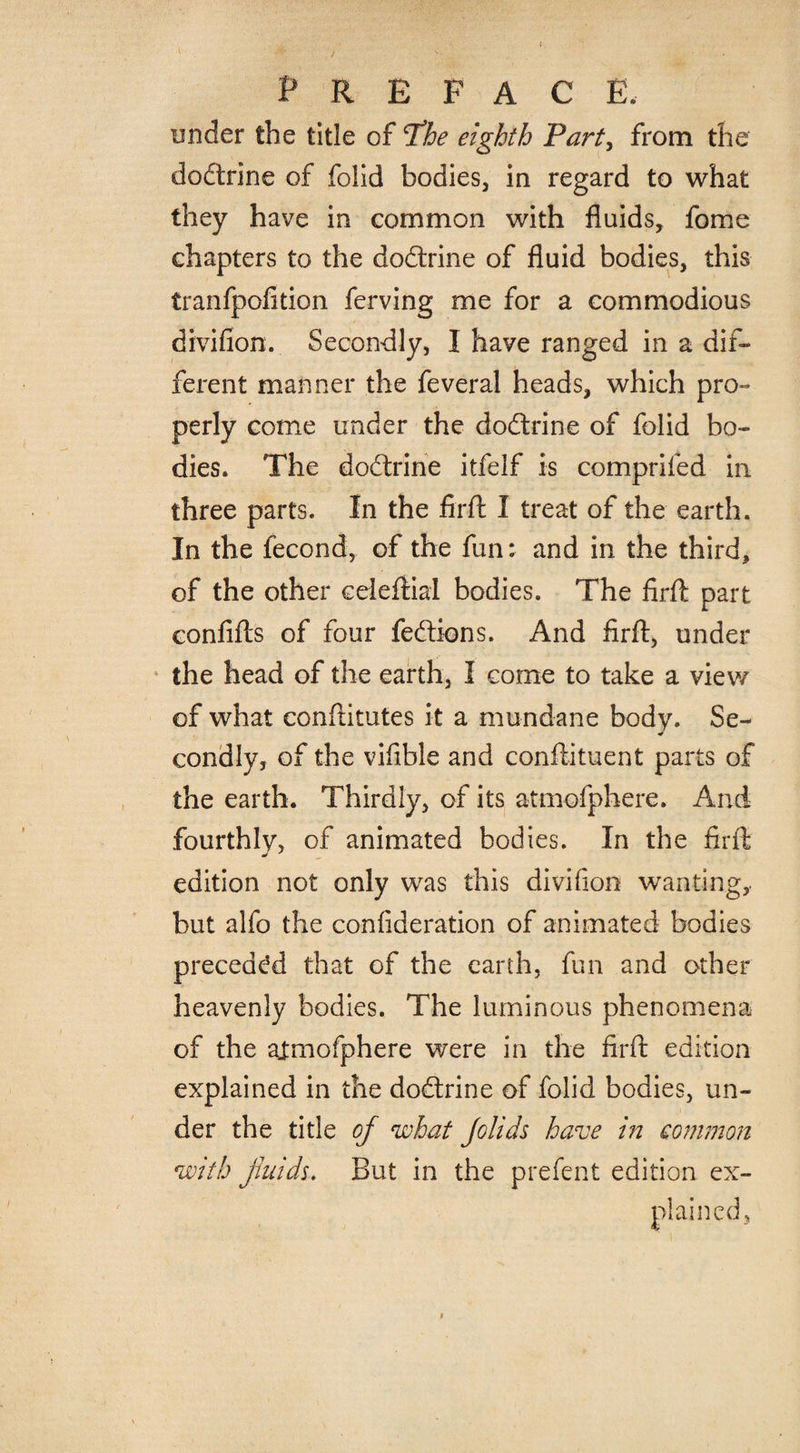 under the title of T!he eighth Part, from the dodtrine of folid bodies, in regard to what they have in common with fluids, fome chapters to the dodtrine of fluid bodies, this tranfpofition ferving me for a commodious divifion. Secondly, I have ranged in a dif¬ ferent manner the feveral heads, which pro¬ perly come under the dodtrine of folid bo¬ dies. The dodtrine itfelf is comprifed in three parts. In the firft I treat of the earth. In the fecond, of the fun: and in the third, of the other ceieftial bodies. The firft part confifts of four fedtions. And firft, under the head of the earth, I come to take a view of what conftitutes it a mundane body. Se- condly, of the viflble and conftituent parts of the earth. Thirdly, of its atmofphere. And fourthly, of animated bodies. In the firft edition not only was this divifion wanting, but alfo the confideration of animated bodies preceded that of the earth, fun and other heavenly bodies. The luminous phenomena of the ajmofphere were in the firft edition explained in the dodtrine of folid bodies, un¬ der the title of what Jolids have in common with fluids. But in the prefent edition ex¬ plained.