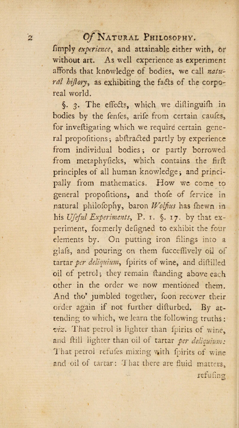 Amply experience, and attainable either with, br without art. As well experience as experiment affords that knowledge of bodies, we call natu- rdl hiftory, as exhibiting the fads of the corpo¬ real world. §. 3. The effedfo, which we diftinguilh in bodies by the fenfes, arife from certain caufes, for invefligating which we require certain gene¬ ral propofitions; abftraded partly by experience from individual bodies; or partly borrowed from metaphyficks, which contains the firft principles of all human knowledge; and princi¬ pally from mathematics. How we come to general propofitions, and thofe of fervice in, natural philofophy, baron Wolfius has fnewn in his Ufeful Experiments^ P. 1. §. 17. by that ex- periment, formerly defigned to exhibit the four elements by. On putting iron filings into a glafs, and pouring on them fucce{lively oil of tartar per deliquium, fpirits of wine, and diflilled oil of petrol, they remain {landing above each other in the order we now mentioned them. And tho* jumbled together, foon recover their order again if not further diflurbed. By at¬ tending to which, we learn the following truths : viz. That petrol is lighter than fpirits of wine, and fbill lighter than oil of tartar per deliquium: That petrol refufes mixing with fpirits of wine and oil of tartar: That there are fluid matters, refu fins: m3