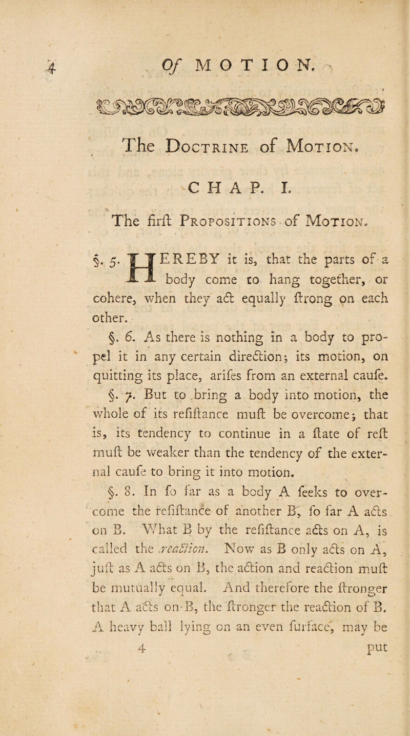 The Doctrine of Motion, T H A P. L The fifth Propositions of Motion, §. 5. T TEREBY it is, that the parts of a A JL body come co hang together, or cohere, when they aft equally Prong on each other. §. 6. As there is nothing in a body to pro¬ pel it in any certain direction; its motion, on quitting its place, arifes from an external caufe. §. 7. But to bring a body into motion, the whole of its refiftance mu ft be overcome j that is, its tendency to continue in a Pate of reft rnuft be weaker than the tendency of the exter¬ nal caufe to bring it into motion, §.8. In fo far as a body A feeks to over¬ come the refiftance-of another B, fo far A a efts on B. What B by the refiftance afts on A, is called the reaffiicn. Now as B only afts on A, juft as A afts on B, the action and reaftion mu ft be mutually equal. Änd therefore the ftronger that A afts on-B, the ftronger the reaftion of B. A heavy ball lying on an even furface', may be 4 put