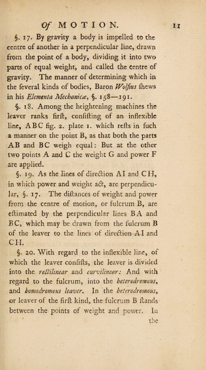 §. 27, By gravity a body is impelled to the centre of another in a perpendicular line, drawn from the point of a body, dividing it into two parts of equal weight, and called the centre of gravity. The manner of determining which in the feveral kinds of bodies, Baron JVoIfius fhews in his Element a Mechanic §. 158—-191. §. 18. Among the heightening machines the leaver ranks firft, confifting of an inflexible line, ABC fig. 2. plate 1. which refts in fuch a manner on the point B, as that both the parts AB and BC weigh equal: But at the other two points A and C the weight G and power F are applied. §. 19. As the lines of direction AI and CH, in which power and weight a<5t, are perpendicu¬ lar, §. 17. The diftances of weight and power from the centre of motion, or fulcrum B, are eftimated by the perpendicular lines BA and BC, which may be drawn from the fulcrum B of the leaver to the lines of direction AI and CH. §. 20. With regard to the inflexible line, of which the leaver confifts, the leaver is divided into the rectilinear and curvilinear: And with regard to the fulcrum, into the heterodremous, and homodromons leaver. In the heterodromous, or leaver of the firft kind, the fulcrum B Hands between the points of weight and power. In the