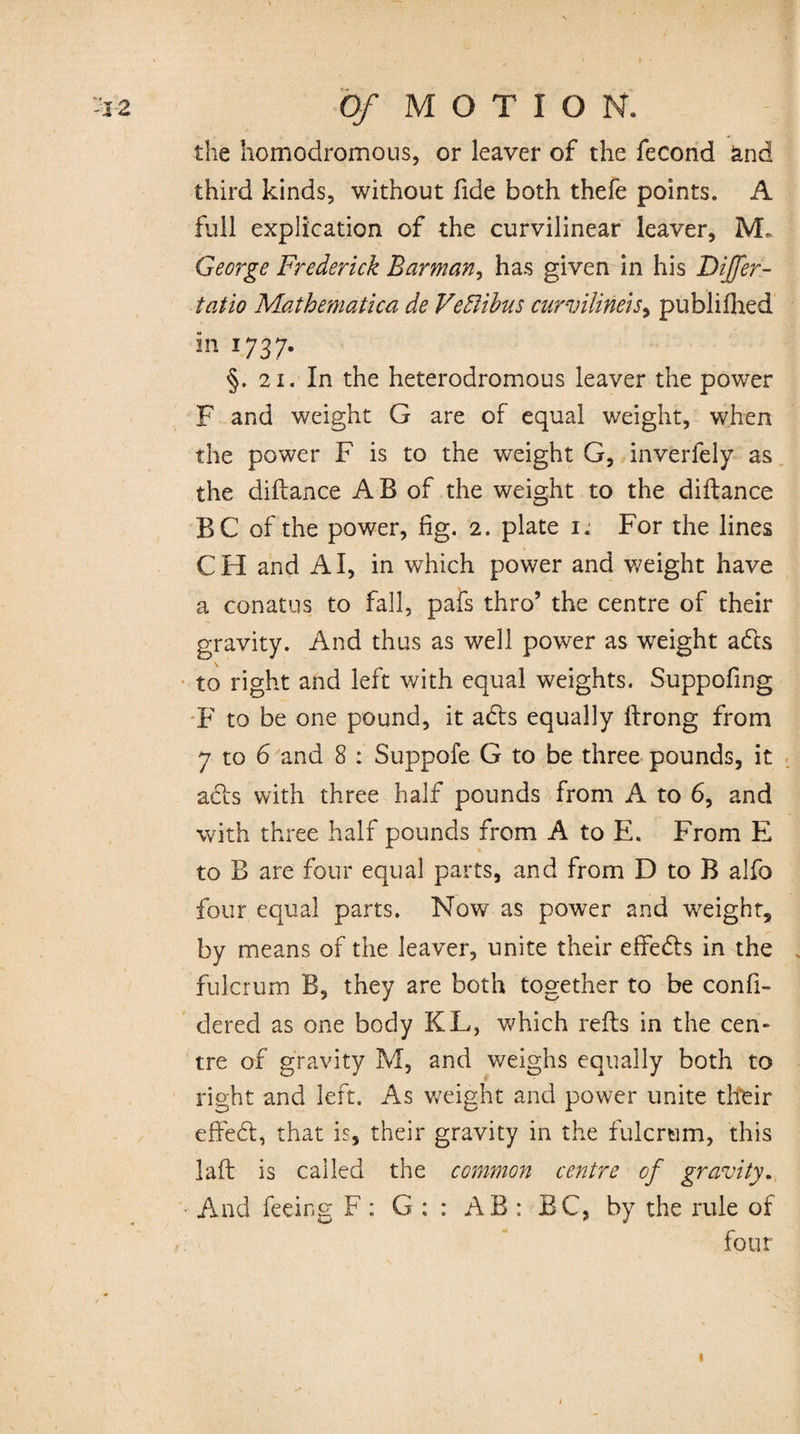 ( -i2 Of MOTION. the homodromous, or leaver of the fecond and third kinds, without fide both thefe points. A full explication of the curvilinear leaver, M. George Frederick Barman, has given in his Dijfer- tatio Mathematica de Vediibus curvilineis, publifhed in 1737. §. 21. In the heterodromous leaver the power F and weight G are of equal weight, when the power F is to the weight G, inverfely as the diilance A B of the weight to the diilance BC of the power, fig. 2. plate 1. For the lines CH and AI, in which power and weight have a conatus to fall, pafs thro’ the centre of their gravity. And thus as well power as weight adls to right and left with equal weights. Suppofing F to be one pound, it abls equally ilrong from 7 to 6 and 8 : Suppofe G to be three pounds, it acts with three half pounds from A to 6, and with three half pounds from A to E. From E to B are four equal parts, and from D to B alfo four equal parts. Now as power and weight, by means of the leaver, unite their effedls in the fulcrum B, they are both together to be confi- dered as one body KL, which reils in the cen¬ tre of gravity M, and weighs equally both to right and left. As weight and power unite tfteir effedfc, that is, their gravity in the fulcrum, this laft is called the common centre of gravity. • And feeing F : G ; : AB : BC, by the rule of four