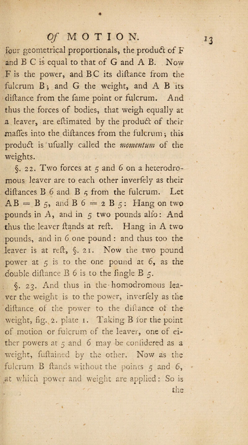 four geometrical proportionals, the product of F r and B C is equal to that of G and A B. Now F is the power, and BC its diftance from the fulcrum B; and G the weight, and A B its diftance from the fame point or fulcrum. And thus the forces of bodies, that weigh equally at a leaver, are eftimated by the produdt of their maftes into the diftances from the fulcrum ♦, this produdt is ufually called the momentum of the weights. §.22. Two forces at 5 and 6 on a heterodro- mous leaver are to each other inverfely as their diftances B 6 and B ^ from the fulcrum. Let AB = B 5, and B 6 = 2 B 5: Hang on two pounds in A, and in 5 two pounds alio: And thus the leaver Bands at reft. Hang in A two pounds, and in 6 one pound : and thus too the leaver is at reft, §. 21. Now the two pound power at 5 is to the one pound at 6, as the double diftance B 6 is to the iingle B 5. §. 23. And thus in the■ homodromous lea¬ ver the weight is to the power, inverfely as the diftance of the power to the diftance oi the weight, fig. 2. plate 1. Taking B for the point of motion or fulcrum of the leaver, one of ei¬ ther powers at 5 and 6 may Be considered as a weight, fuftained by the other. Nov/ as the fulcrum B Bands without the points 5 and 6, at which power and weight are applied: So is the *