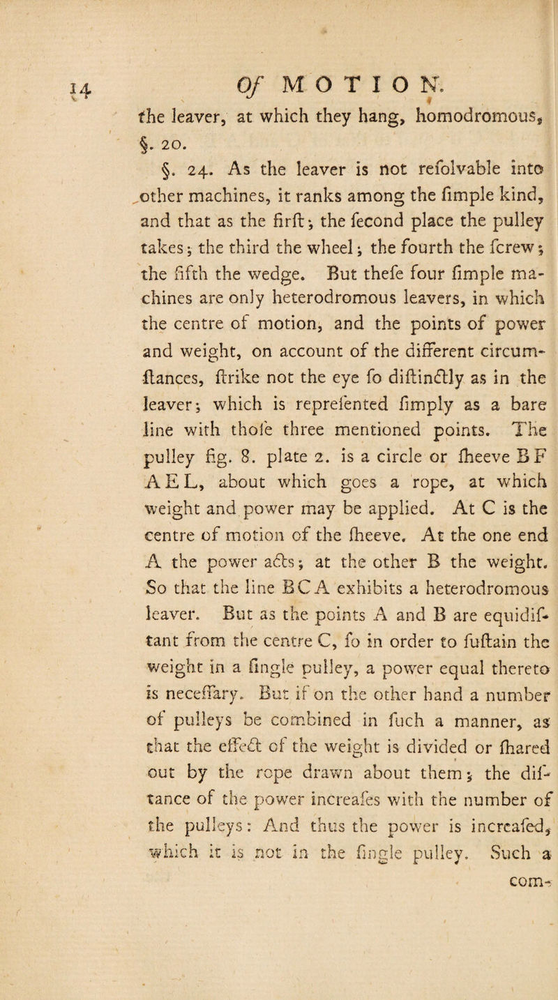 the leaver, at which they hang, homodromous* §. 20. §. 24. As the leaver is not refoivable into other machines, it ranks among the fimple kind, and that as the firft: *, the fecond place the pulley takes, the third the wheel the fourth the fcrew; the fifth the wedge. But thefe four fimple ma¬ chines are only heterodromous leavers, in which the centre of motion, and the points of power and weight, on account of the different circum* fiances, flrike not the eye fo diflin<5lly as in the leaver; which is reprefented fimpiy as a bare line with thole three mentioned points. The pulley fig. 8. plate 2. is a circle or fheeve BF A E L, about which goes a rope, at which weight and power may be applied. At C is the centre of motion of the fheeve. At the one end A the power acls; at the other B the weight. So that the line BCA exhibits a heterodromous leaver. But as the points A and B are equidif- tant from the centre C, fo in order to fuftain the weight in a Angle pulley, a power equal thereto is neceffary. But if on the other hand a number of pulleys be combined in fuch a manner, as that the effect of the weight is divided or fhared a out by the rope drawn about them * the dis¬ tance of the power increafes with the number of the pulleys: And thus the power is incrcafed, which it is not in the fingle pulley. Such a com-