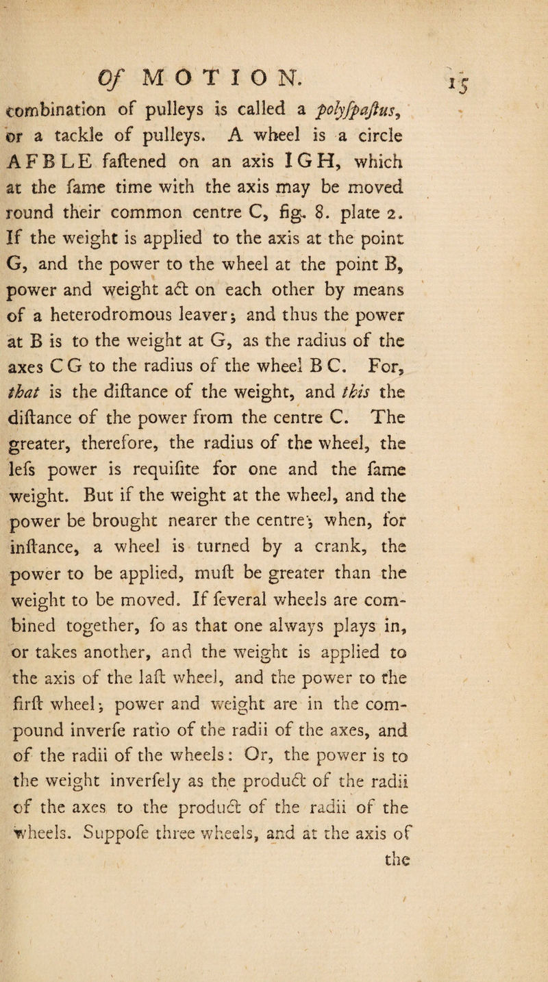 combination of pulleys is called a polyfpaßus, or a tackle of pulleys, A wheel is a circle A F B L E faftened on an axis I G H, which at the fame time with the axis may be moved round their common centre C, fig, 8. plate 2, If the weight is applied to the axis at the point G, and the power to the wheel at the point B, power and weight a<5t on each other by means of a heterodromous leaver; and thus the power at B is to the weight at G, as the radius of the axes C G to the radius of the wheel B C. For, that is the diftance of the weight, and this the diftance of the power from the centre C. The greater, therefore, the radius of the wheel, the lefs power is requifite for one and the fame weight. But if the weight at the wheel, and the power be brought nearer the centre'*, when, for inftance, a wheel is turned by a crank, the power to be applied, muft be greater than the weight to be moved. If feveral wheels are com¬ bined together, fo as that one always plays in, or takes another, and the weight is applied to the axis of the laft wheel, and the power to the firft wheel} power and weight are in the com¬ pound inverfe ratio of the radii of the axes, and of the radii of the wheels: Or, the power is to the weight inverfe]y as the product of the radii of the axes to the product of the radii of the wheels. Suppofe three wheels, and at the axis of the t