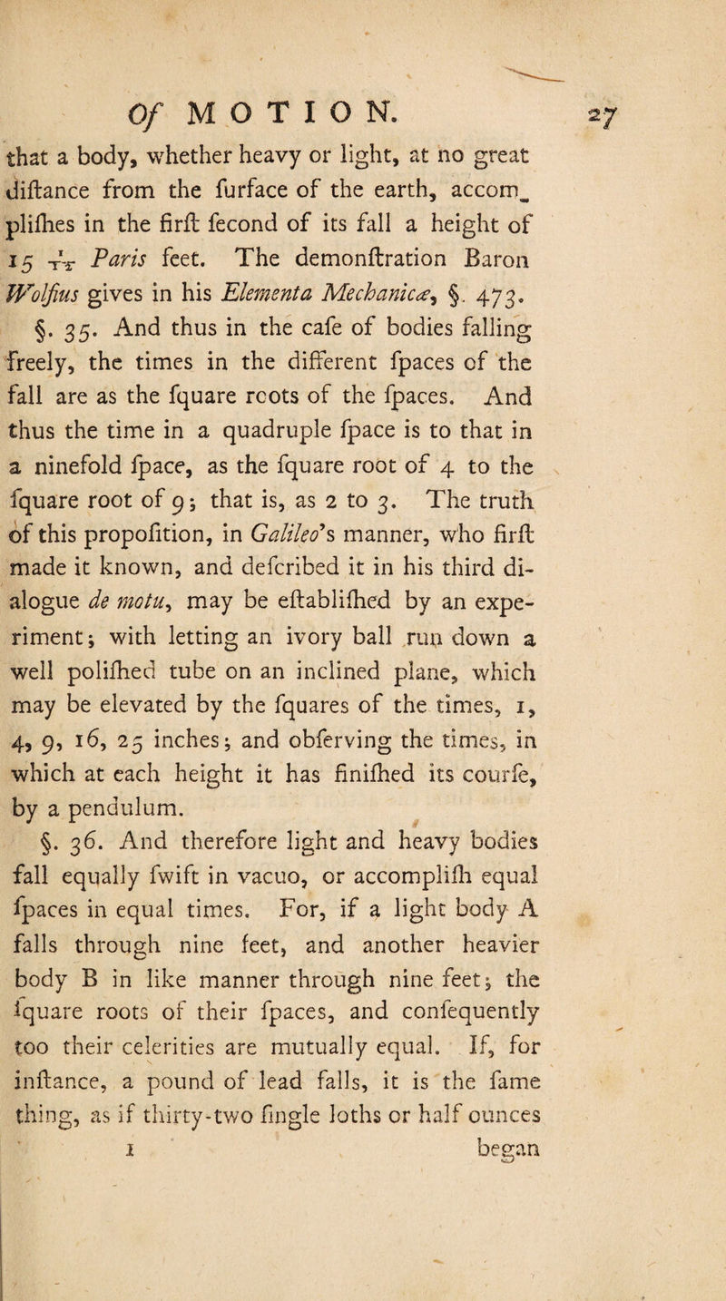 that a body, whether heavy or light, at no great diftance from the furface of the earth, accomB plifhes in the firft fecond of its fall a height of 15 ^ Paris feet. The demonftration Baron mifius gives in his Element a Mechanic§. 473. §.35. And thus in the cafe of bodies falling freely, the times in the different fpaces of the fall are as the fquare roots of the fpaces. And thus the time in a quadruple fpace is to that in a ninefold fpace, as the fquare root of 4 to the fquare root of 9; that is, as 2 to 3. The truth of this proportion, in Galileo's manner, who firfl made it known, and defcribed it in his third di¬ alogue de motu, may be effablifhed by an expe¬ riment ; with letting an ivory ball run down a well polifhed tube on an inclined plane, which may be elevated by the fquares of the times, 1, 4, 9, 16, 25 inches; and obferving the times, in which at each height it has finifhed its courfe, by a pendulum. §. 36. And therefore light and heavy bodies fall equally fwift in vacuo, or accomplifh equal fpaces in equal times. For, if a light body A falls through nine feet, and another heavier body B in like manner through nine feet; the iquare roots of their fpaces, and confequently too their celerities are mutually equal. If, for inftance, a pound of lead falls, it is the fame thing, as If thirty-two fingle loths or half ounces began 1