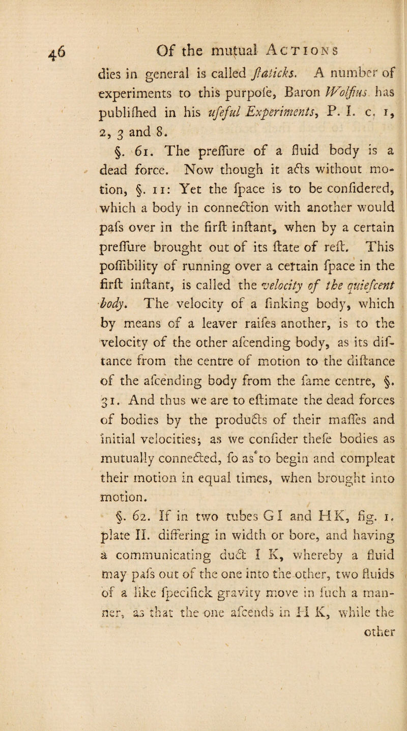 dies in general is called ftaticks. A number of experiments to this purpofe, Baron Wolfius has published in his ufeful Experiments, P. I. c, i, 2, 3 and 8* §. 6i. The preflure of a fluid body is a dead force. Now though it ads without mo¬ tion, §. 11: Yet the fpace is to be confidered, which a body in connection with another would pals over in the firft inftant, when by a certain preflure brought out of its ftate of reft. This poflibility of running over a certain fpace in the firft inftanr, is called the velocity of tke auiefcent body. The velocity of a linking body, which by means of a leaver raifes another, is to the velocity of the other afcending body, as its dis¬ tance from the centre of motion to the diftance of the afcending body from the fame centre, §. 31. And thus we are to eftimate the dead forces of bodies by the products of their mafles and initial velocities; as we coniider thefe bodies as mutually connedted, fo as* to begin and compleat their motion in equal times, when brought into motion. §. 62. If in two tubes GI and HK, fig. 1. plate II. differing in width or bore, and having a communicating du£t I K, whereby a fluid may pafs out of the one into the other, two fluids of a like fpecifick gravity move in fuch a man¬ ner* as that the one afcends in IT K, while the other