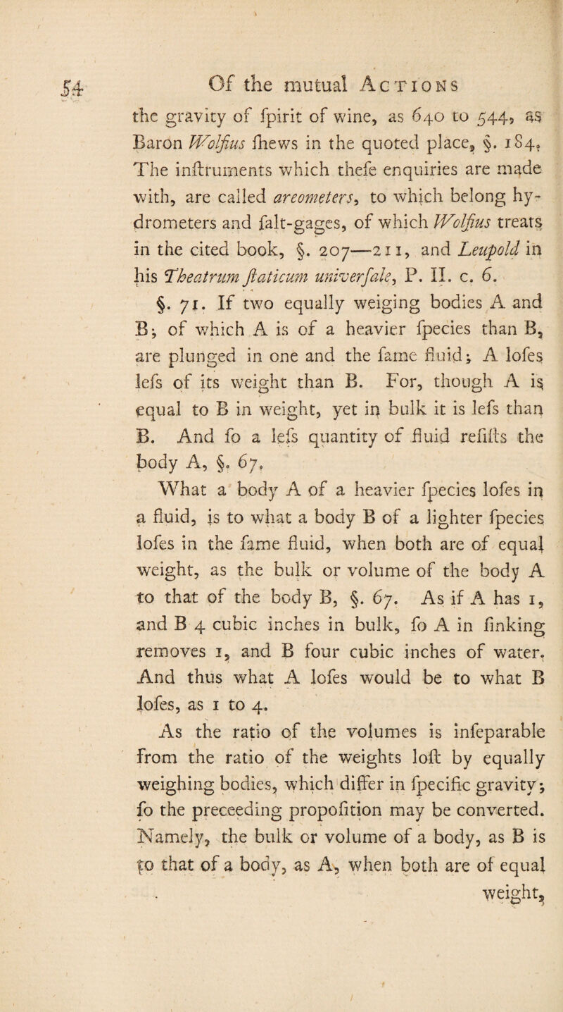 the gravity of fpirit of wine, as 640 to 544, as Baron Wolfius fhews in the quoted place, §. 184. The inilruments which thefe enquiries are made with, are called areometers, to which belong hy¬ drometers and falt-gages, of which Wolfius treats in the cited book, §. 207—211, and Leupold in his The at rum ftaticum univerfale, P. II. c. 6. §.71. If two equally weiging bodies A and B; of which A is of a heavier fpecies than B, are plunged in one and the fame fluid; A lofes lefs of its weight than B. For, though A is equal to B in weight, yet in bulk it is lefs than B. And fo a lefs quantity of fluid refills the body A, §. 67, What a body A of a heavier fpecies lofes in a fluid, is to what a body B of a lighter fpecies lofes in the fame fluid, when both are of equal weight, as the bulk or volume of the body A to that of the body B, §. 67. As if A has 1, and B 4 cubic inches in bulk, fo A in finking removes i, and B four cubic inches of water. And thus what A lofes would be to what B lofes, as 1 to 4. As the ratio of the volumes is infeparable from the ratio of the weights loft by equally weighing bodies, which differ in lpecific gravity; fo the preceeding propofltion may be converted. Namely, the bulk or volume of a body, as B is fo that of a body, as A, when both are of equal weights.