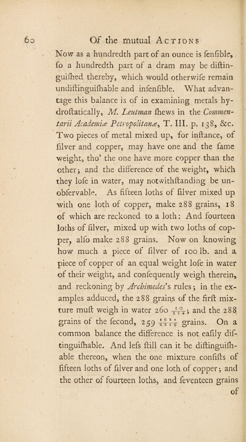 Now as a hundredth part of an ounce is fenfible, lb a hundredth part of a dram may be diftin- guifhed thereby, which would otherwife remain undiftinguifhable and infenfible. What advan- tage this balance is of in examining metals hy¬ dro ftatically, M. Leutman fhews in the Commen- tarii Academia Petropolitana, T. III. p. 138, &amp;c. Two pieces of metal mixed up, for inftance, of filver and copper, may have one and the fame weight, tho5 the one have more copper than the other; and the difference of the weight, which they lofe in water, may notwithftanding be un- obfervable. As fifteen loths of filver mixed up with one loth of copper, make 288 grains, 18 of which are reckoned to a loth: And fourteen loths of filver, mixed up with two loths of cop¬ per, alfo make 288 grains. Now on knowing how much a piece of filver of 100 lb. and a piece of copper of an equal weight lofe in water of their weight, and confequently weigh therein, and reckoning by Archimedes's rules; in the ex¬ amples adduced, the 288 grains of the firft mix¬ ture muff weigh in water 260 j and the 288 grains of the fecond, 259 grains. On a common balance the difference is not eafily dif- tinguifhable. And lefs ftill can it be diftinguifli- able thereon, when the one mixture confifts of fifteen ioths of filver and one loth of copper; and the other of fourteen loths, and feventeen grains of