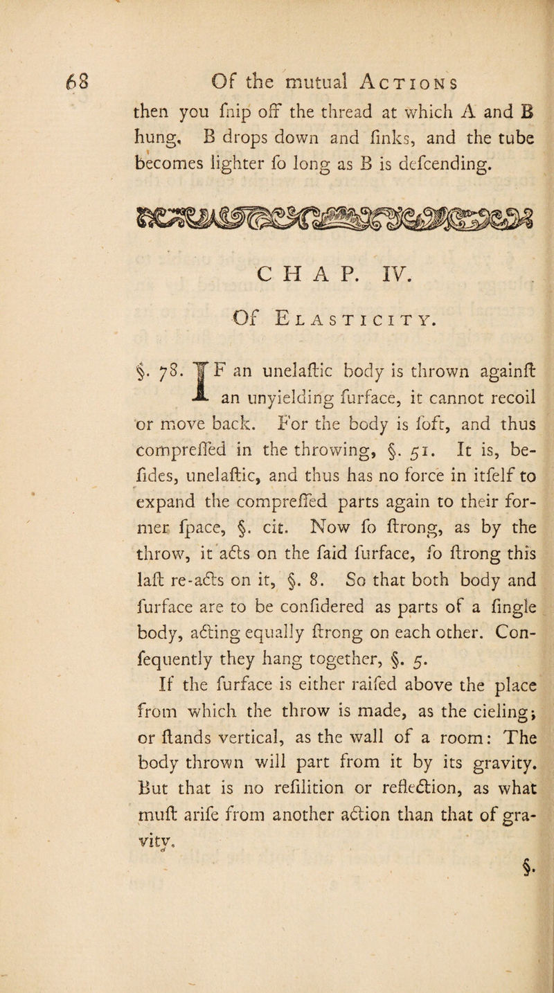 then you fnip off the thread at which A and B hung, B drops down and finks, and the tube becomes lighter fo long as B is defcending. CHAP. IV. Of E L A S T I C I T Y. §. 78. T F an unelaffic body is thrown againff A an unyielding furface, it cannot recoil or move back. For the body is foft, and thus compreffed in the throwing, §.51. It is, be- Tides, unelaffic, and thus has no force in itfelf to expand the compreffed parts again to their for¬ mer fpace, §. cit. Now fo ftrong, as by the throw, it adls on the faid furface, fo ftrong this laft re-ads on it, §.8. So that both body and furface are to be confidered as parts of a Angle body, adding equally ftrong on each other. Con- fequently they hang together, §. 5. If the furface is either raifed above the place from which the throw is made, as the deling; or ftands vertical, as the wall of a room: The body thrown will part from it by its gravity. But that is no refilition or refledion, as what muff arife from another adlion than that of gra- viiy. o §•