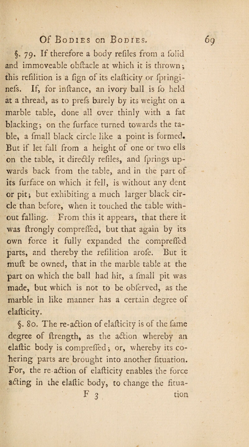 / §. 79. If therefore a body refiles from a folid and immoveable obftacle at which it is thrown; this refilition is a fign of its elafticity or fpringi- nefs. If, for inftance, an ivory ball is fo held at a thread, as to prefs barely by its weight on a marble table, done all over thinly with a fat blacking; on the furface turned towards the ta¬ ble, a fmall black circle like a point is formed* But if let fall from a height of one or two ells on the table, it diredly refiles, and fprings up¬ wards back from the table, and in the part of its furface on which it fell, is without any dent or pit; but exhibiting a much larger black cir¬ cle than before, when it touched the table with¬ out falling. From this it appears, that there it was ftrongly comprefifed, but that again by its own force it fully expanded the compreffed parts, and thereby the refilition arofe. But it mull be owned, that in the marble table at the part on which the ball had hit, a fmall pit was made, but which is not to be obferved, as the marble in like manner has a certain degree of elafticity. §. 80. The re-adion of elafticity is of the fame degree of ftrength, as the adion whereby an elaftic body is compreffed; or, whereby its co¬ hering parts are brought into another fituation. For, the re-adion of elafticity enables the force ading in the elaftic body, to change the fitua-