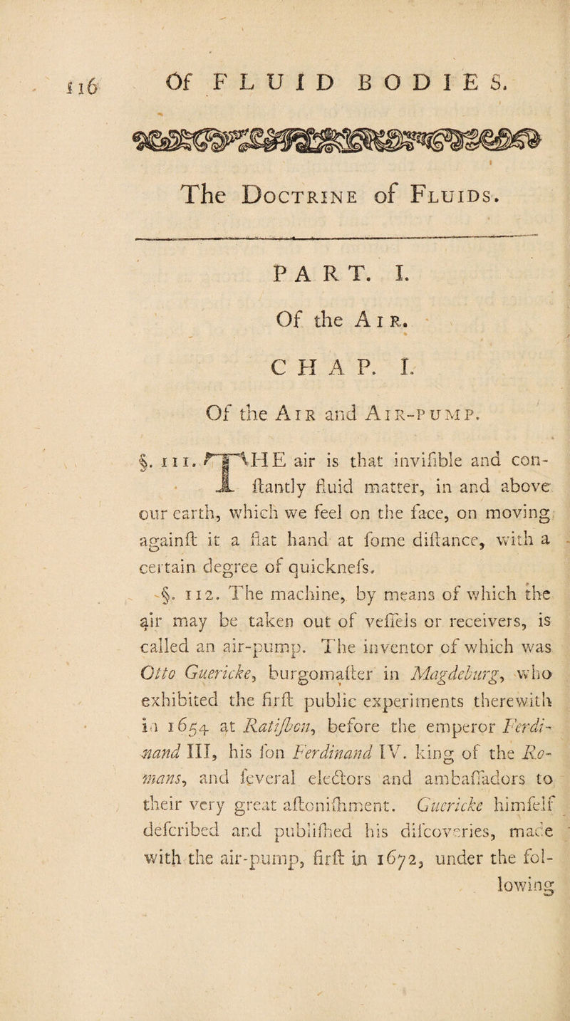 The Doctrine of Fluids. PART. I. Of the A i r. * C H A P. L Of the Air and Air-pump. §. hi. rF\HE air is that invifible and cori- JL ftantly fluid matter, in and above our earth, which we feel on the face, on moving againd it a flat hand at fome diftance, with a certain degree of quicknefs. §. 112. The machine, by means of which the air may be taken out of vefTels or receivers, is called an air-pump. The inventor of which was Otto Guericke, burgomafter in Magdeburg, who exhibited the fir ft public experiments therewith in 1654 at Ratißjcn, before the emperor Ferdi¬ nand III, his Ion Ferdinand IV. king of the Ro¬ mans ^ and leveral debtors and ambafiadors to their very great aftonifhment. Guericke himfelf deferibed and publilhed his dilcoveries, made with the air-pump, firft in 1672, under the fol¬ io win cr