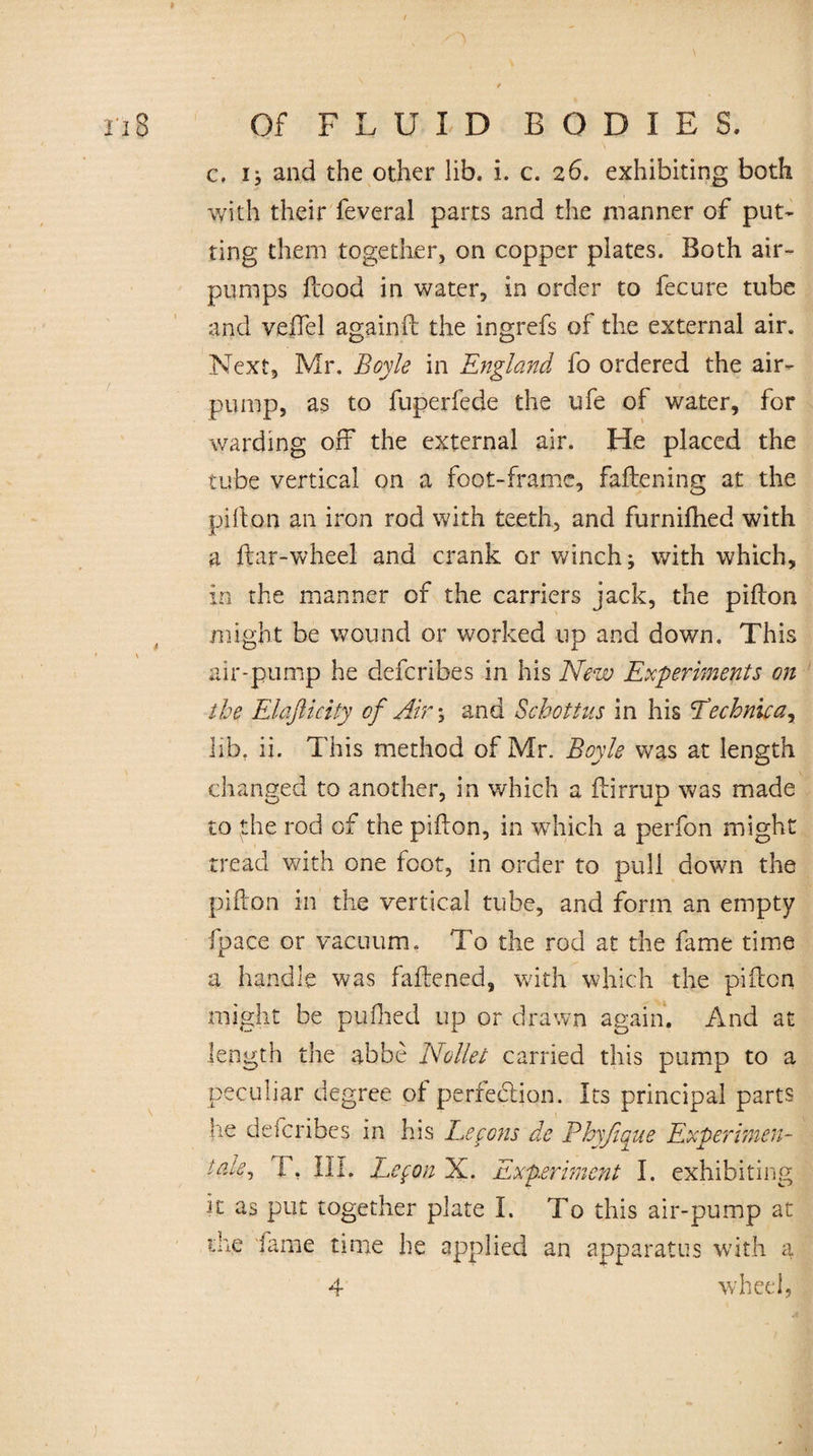 c. x; and the other lib. i. c. 26. exhibiting both with their feveral parts and the manner of put¬ ting them together, on copper plates. Both air- pumps flood in water, in order to feeure tube and veffel againft the ingrefs of the external air. Next, Mr. Boyle in England fo ordered the air- pump, as to fuperfede the ufe of water, for warding off the external air. He placed the tube vertical on a foot-frame, fattening at the pifton an iron rod with teeth, and furnifhed with a ftar-wheel and crank or winch; with which, in the manner of the carriers jack, the pi Aon might be wound or worked up and down. This air-pump he deferibes in his New Experiments on the Elafticity of Air-, and Schott us in his Eechnica, lib. ii. This method of Mr. Boyle was at length changed to another, in which a ftirrup was made to the rod of the pifton, in which a perfon might tread with one foot, in order to pull down the pifton in the vertical tube, and form an empty fpace or vacuum. To the rod at the fame time a handle was fattened, with which the pifton might be pyfhed up or drawn again. And at length the abbe Nollet carried this pump to a peculiar degree of perfe&ion. Its principal parts he deferibes in his Lefons de Phyßque Experimen¬ tale, 1, III. Lefon X. Experiment I. exhibiting it as put together plate I. To this air-pump at the fame time he applied an apparatus with a 4 wheel.