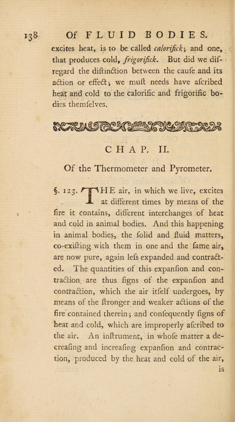 excites heat, is to be called calorifick \ and one, that produces cold, frigorifick. But did we dis¬ regard the diftmCtion between the caufe and its aCtion or effeCt; we mull needs have afcribed heat and cold to the calorific and frigorific bo¬ dies themfelves. CHAP. II. Of the Thermometer and Pyrometer. ' i / ' • » *■ . . . §. 123. rpHE air, in which we live, excites JL at different times by means of the * ■ fire it contains, different interchanges of heat and cold in animal bodies. And this happening in animal bodies, the folid and fluid matters, co-exifting with them in one and the fame air, are now pure, again lefs expanded and contract¬ ed. The quantities of this expanfion and con¬ traction are thus Signs of the expanfion and contraction, which the air itfelf undergoes, by means of the ffronger and weaker aCtions of the fire contained therein; and consequently Signs of heat and cold, which are improperly afcribed to the air. An inftrument, in whofe matter a de¬ creasing and increafing expanfion and contrac¬ tion, produced by the heat and cold of the air, is