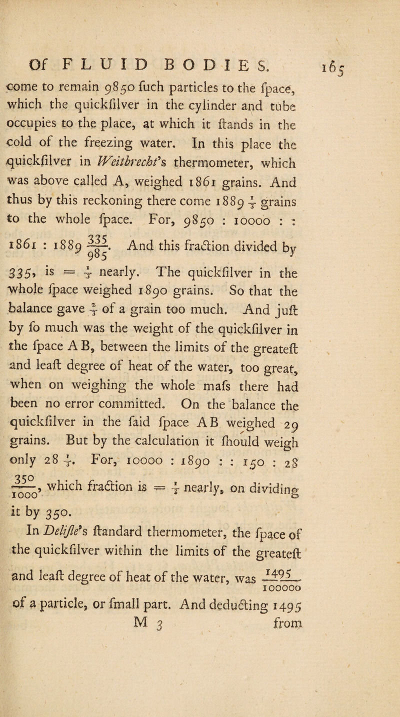 come to remain 9850 fuch particles to the fpace, which the quickfiiver in the cylinder and tube occupies to the place, at which it {lands in the cold of the freezing water. In this place the quickfiiver in Wdtbrechfs thermometer, which was above called A, weighed 1861 grains. And thus by this reckoning there come 1889 4 grains to the whole fpace. For, 9850 : 10000 : : 1861 : 1889 And this fradlion divided by 335» 1S — t nearly. The quickfiiver in the whole fpace weighed 1890 grains. So that the balance gave 4 of a grain too much. And juft by fo much was the weight of the quickfiiver in the fpace A B, between the limits of the greateft and leaft degree of heat of the water, too great, when on weighing the whole mafs there had been no error committed. On the balance the quickfiiver in the faid fpace AB weighed 29 grains. But by the calculation it fiiould weigh only 284. For, 10000 : 1890 : : 150 : 28 350 , which fraction is = l nearly, on dividing IOOO J Zd it by 350. In Delifle*s ftandard thermometer, the fpace of the quickfiiver within the limits of the greateft and leaft degree of heat of the water, was 100000 of a particle, or fmall part. And deducting 1495 M 3 from