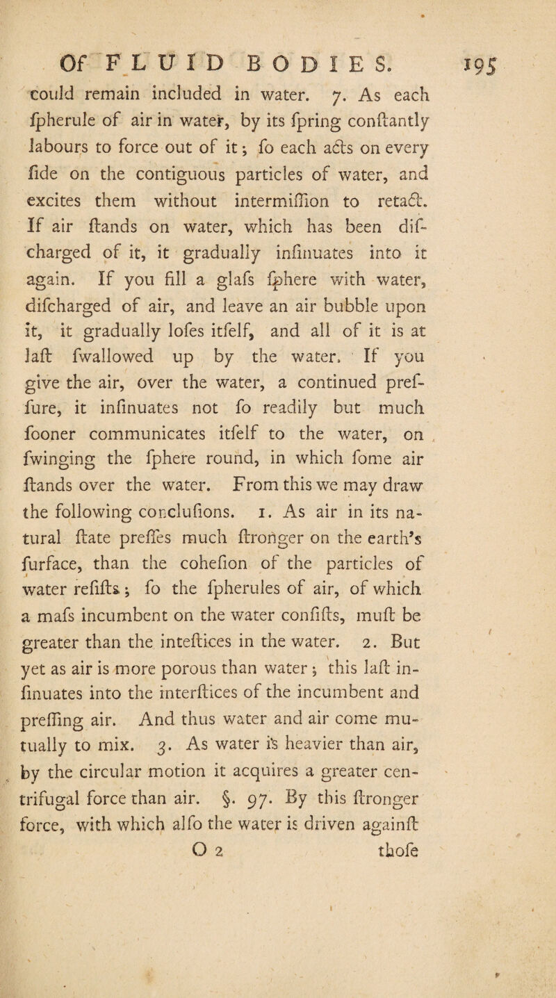 could remain included in water. 7. As each (pherule of air in water, by its fpring condantly labours to force out of it; fo each ads on every fide on the contiguous particles of water, and excites them without intermiiTion to retad. If air (lands on water, which has been dis¬ charged of it, it gradually infinuates into it again. If you fill a glafs fphere with water, difcharged of air, and leave an air bubble upon it, it gradually lofes itfelf, and all of it is at lafl (wallowed up by the water. If you give the air, over the water, a continued pref- fure, it infinuates not fo readily but much fooner communicates itfelf to the water, on fwinging the fphere round, in which fome air (lands over the water. From this we may draw the following conclufions. 1. As air in its na« tural (late preffes much (Ironger on the earth’s furface, than the cohefion of the particles of water refills; fo the fpherules of air, of which a mafs incumbent on the water confifls, mud be greater than the intedices in the water. 2. But yet as air is more porous than water; this lad in¬ finuates into the interdices of the incumbent and preffing air. And thus water and air come mu¬ tually to mix. 3. As water i's heavier than air, by the circular motion it acquires a greater cen¬ trifugal force than air. §. 97. By this dronger force, with which alfo the water is driven againd O 2 thole p