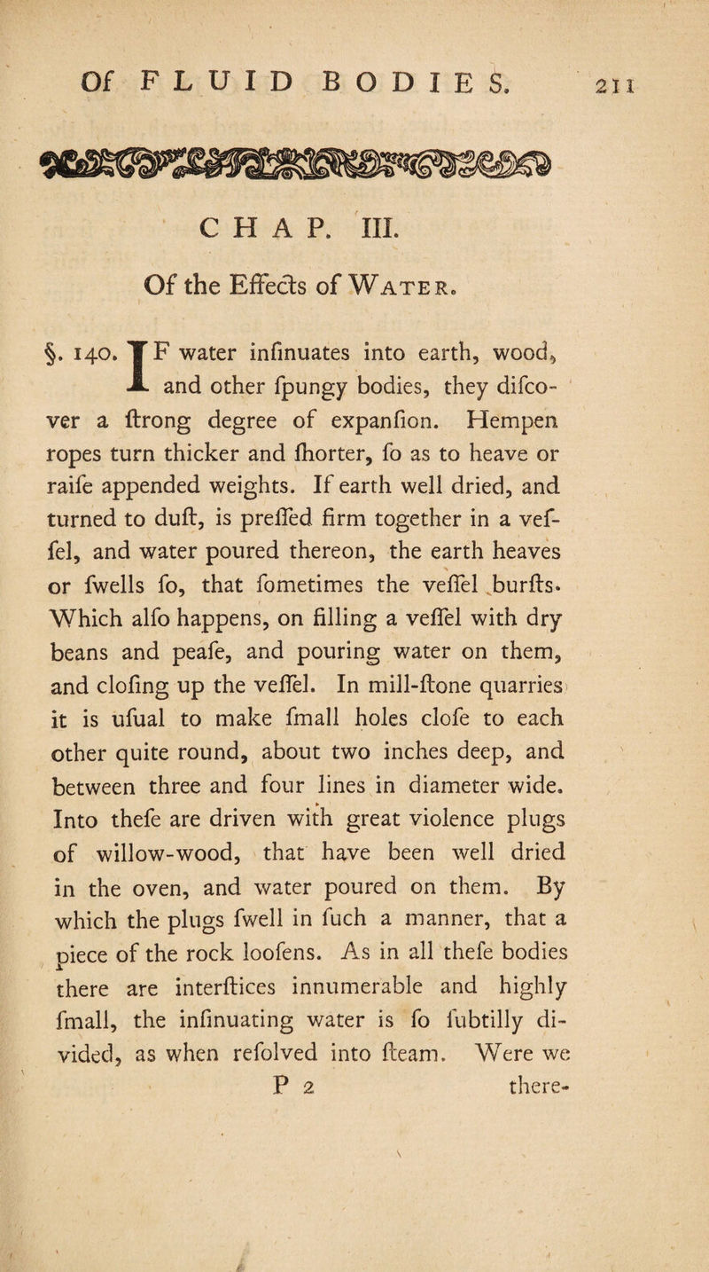 C H A P. III. Of the Effects of Wate r0 §. 140. TF water infinuates into earth, wood, A and other fpungy bodies, they difco- ver a ftrong degree of expanfion. Hempen ropes turn thicker and fhorter, fo as to heave or raife appended weights. If earth well dried, and turned to dull, is prefled firm together in a vef- fel, and water poured thereon, the earth heaves or fwells fo, that fometimes the veflel burffs* Which alfo happens, on filling a veflel with dry beans and peafe, and pouring water on them, and doling up the veflel. In mill-flone quarries it is ufual to make fmall holes clofe to each other quite round, about two inches deep, and between three and four lines in diameter wide. ► Into thefe are driven with great violence plugs of willow-wood, that have been well dried in the oven, and water poured on them. By which the plugs fwell in fuch a manner, that a piece of the rock loofens. As in all thefe bodies there are interfaces innumerable and highly fmall, the infinuating water is fo iubtilly di¬ vided, as when refolved into fleam. Were we P 2 there- \