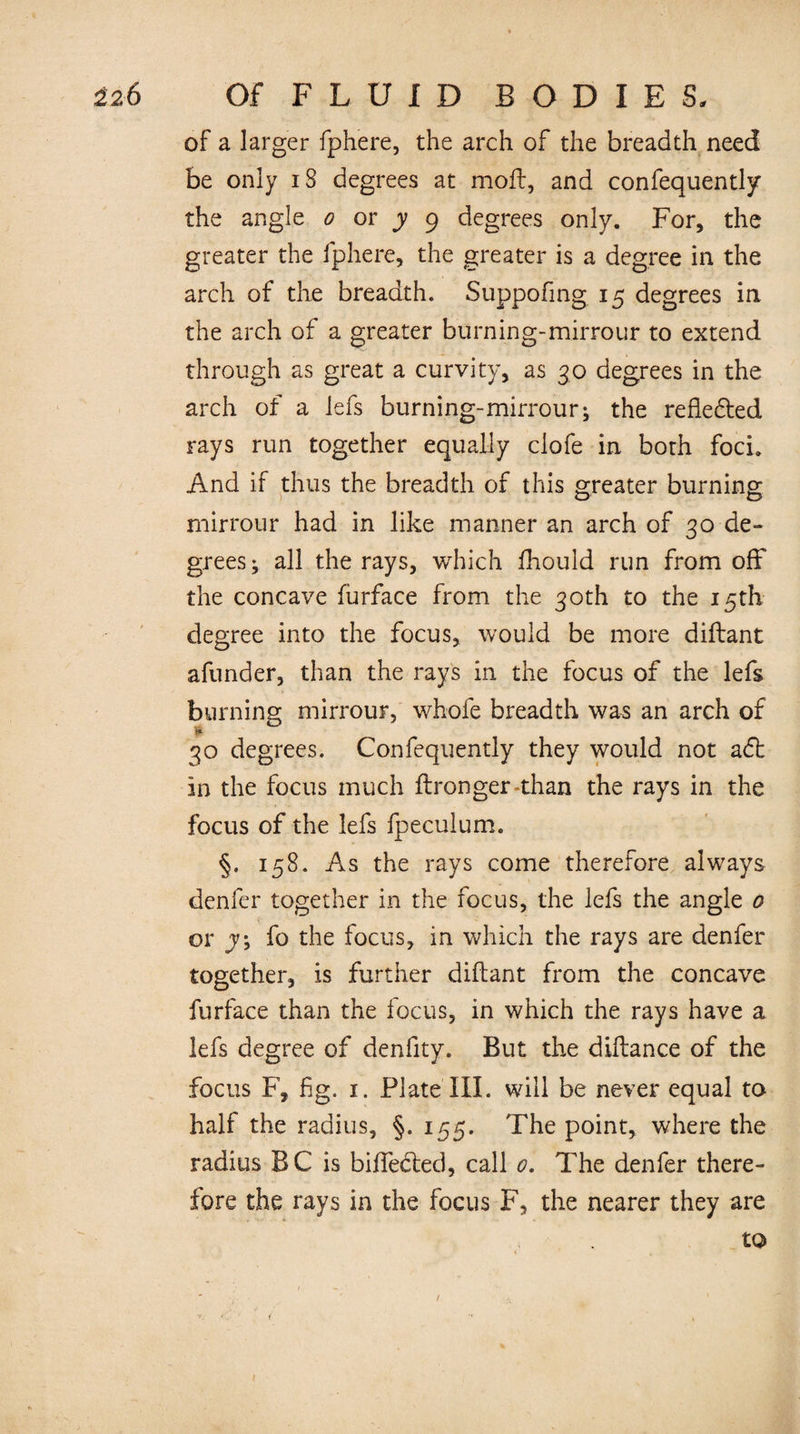 of a larger fphere, the arch of the breadth need be only 18 degrees at moft, and confequently the angle o or y 9 degrees only. For, the greater the fphere, the greater is a degree in the arch of the breadth. Suppofing 15 degrees in the arch of a greater burning-mirrour to extend through as great a curvity, as 30 degrees in the arch of a lefs burning-mirrour; the reflected rays run together equally clofe in both foci. And if thus the breadth of this greater burning mirrour had in like manner an arch of 30-de¬ grees; all the rays, which fhould run from off the concave furface from the 30th to the 15th degree into the focus, would be more diftant afunder, than the rays in the focus of the lefs burning mirrour, whofe breadth was an arch of 30 degrees. Confequently they would not a&lt;5t in the focus much ftronger-than the rays in the focus of the lefs fpeculum. §. 158. As the rays come therefore always denfer together in the focus, the lefs the angle 0 or fo the focus, in which the rays are denfer together, is further diftant from the concave furface than the focus, in which the rays have a lefs degree of denfity. But the diftance of the focus F, fig. 1. Plate III. will be never equal to half the radius, §. 155. The point, where the radius BC is biffected, call 0. The denfer there¬ fore the rays in the focus F, the nearer they are to (