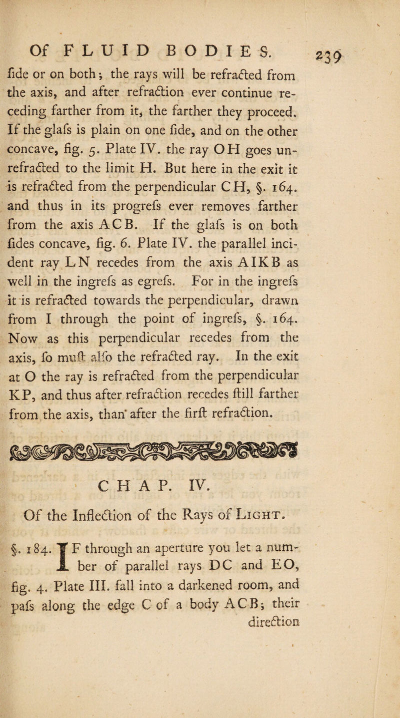 fide or on both; the rays will be refracted from the axis, and after refradion ever continue re¬ ceding farther from it, the farther they proceed. If the glafs is plain on one fide, and on the other concave, fig. 5. Plate IV. the ray OPI goes un~ refraded to the limit H. But here in the exit it is refraded from the perpendicular CH, §. 164. and thus in its progrefs ever removes farther from the axis ACB. If the glafs is on both fides concave, fig. 6. Plate IV. the parallel inci¬ dent ray LN recedes from the axis AIKB as well in the ingrefs as egrefs. For in the ingrefs it is refraded towards the perpendicular, drawn from I through the point of ingrefs, §. 164. Now as this perpendicular recedes from the axis, fo mud: alfo the refraded ray. In the exit at O the ray is refraded from the perpendicular KP, and thus after refradion recedes ftill farther from the axis, than after the firffc refradion. CHAP. IV. Of the Inflection of the Rays of Light» §. 184. ¥ F through an aperture you let a num- JL ber of parallel rays DC and EO, fig. 4. Plate III. fail into a darkened room, and pafs along the edge C of a body ACB*, their diredion