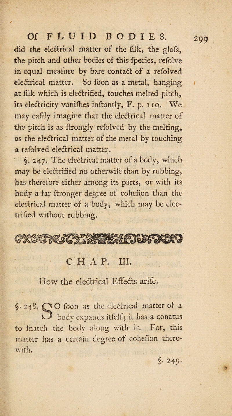 Of F L U I D BODIES. 2 did the eleCtrical matter of the filk, the glafs, the pitch and other bodies of this fpecies, refolve in equal meafure by bare contaCt of a refolved eleCtrical matter. So foon as a metal, hanging at filk which is electrified, touches melted pitch, its electricity vanifhes inftantly, F. p. no. We may eafily imagine that the eleCtrical matter of the pitch is as ftrongly refolved by the melting, as the eleCtrical matter of the metal by touching a refolved eleCtrical matter. §. 247. The eleCtrical matter of a body, which may be electrified no otherwife than by rubbing, has therefore either among its parts, or with its body a far ftronger degree of cohefion than the eleCtrical matter of a body, which may be elec¬ trified without rubbing. CHAP. III. How the electrical EffeCts arife. 1 ■ : ' §. 248. OO foon as the eleCtrical matter of a body expands itfelf; it has a conatus to fnatch the body along with it. For, this matter has a certain degree of cohefion there» with. §• U9•