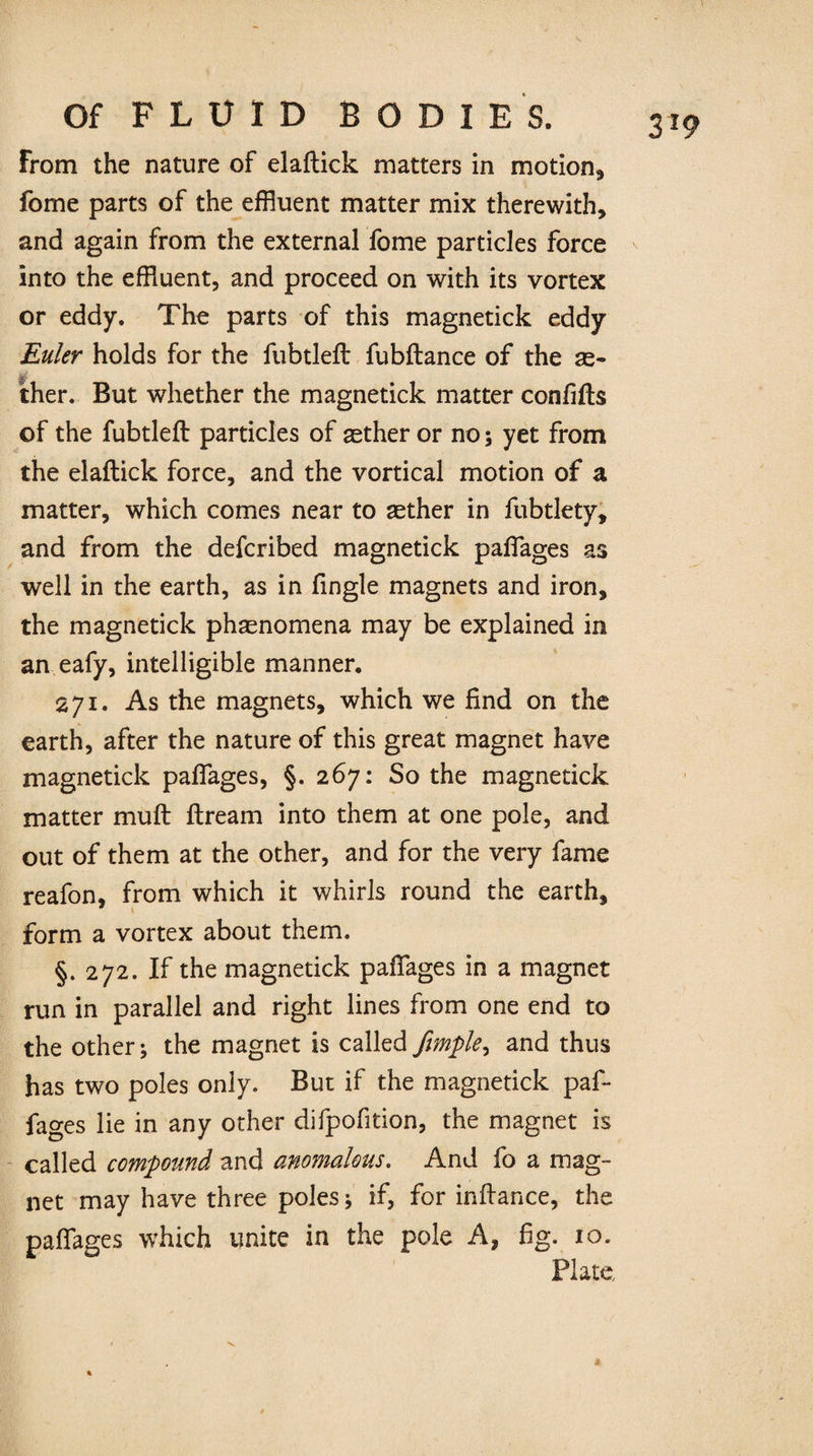 From the nature of elaftick matters in motion, fome parts of the effluent matter mix therewith, and again from the external fome particles force into the effluent, and proceed on with its vortex or eddy. The parts of this magnetick eddy Euler holds for the fubtleft fubftance of the as- ther. But whether the magnetick matter confifts of the fubtleft particles of aether or no; yet from the elaftick force, and the vortical motion of a matter, which comes near to aether in fubtlety, and from the defcribed magnetick padages as well in the earth, as in fingle magnets and iron, the magnetick phasnomena may be explained in an eafy, intelligible manner. 271. As the magnets, which we find on the earth, after the nature of this great magnet have magnetick paftages, §. 267: So the magnetick matter muft ftream into them at one pole, and out of them at the other, and for the very fame reafon, from which it whirls round the earth, form a vortex about them. §.272. If the magnetick paftages in a magnet run in parallel and right lines from one end to the other; the magnet is called fimple, and thus has two poles only. But if the magnetick paf- fages lie in any other difpofition, the magnet is called compound and anomalous. And fo a mag¬ net may have three poles; if, for inftance, the paftages which unite in the pole A, fig. 10. Plate