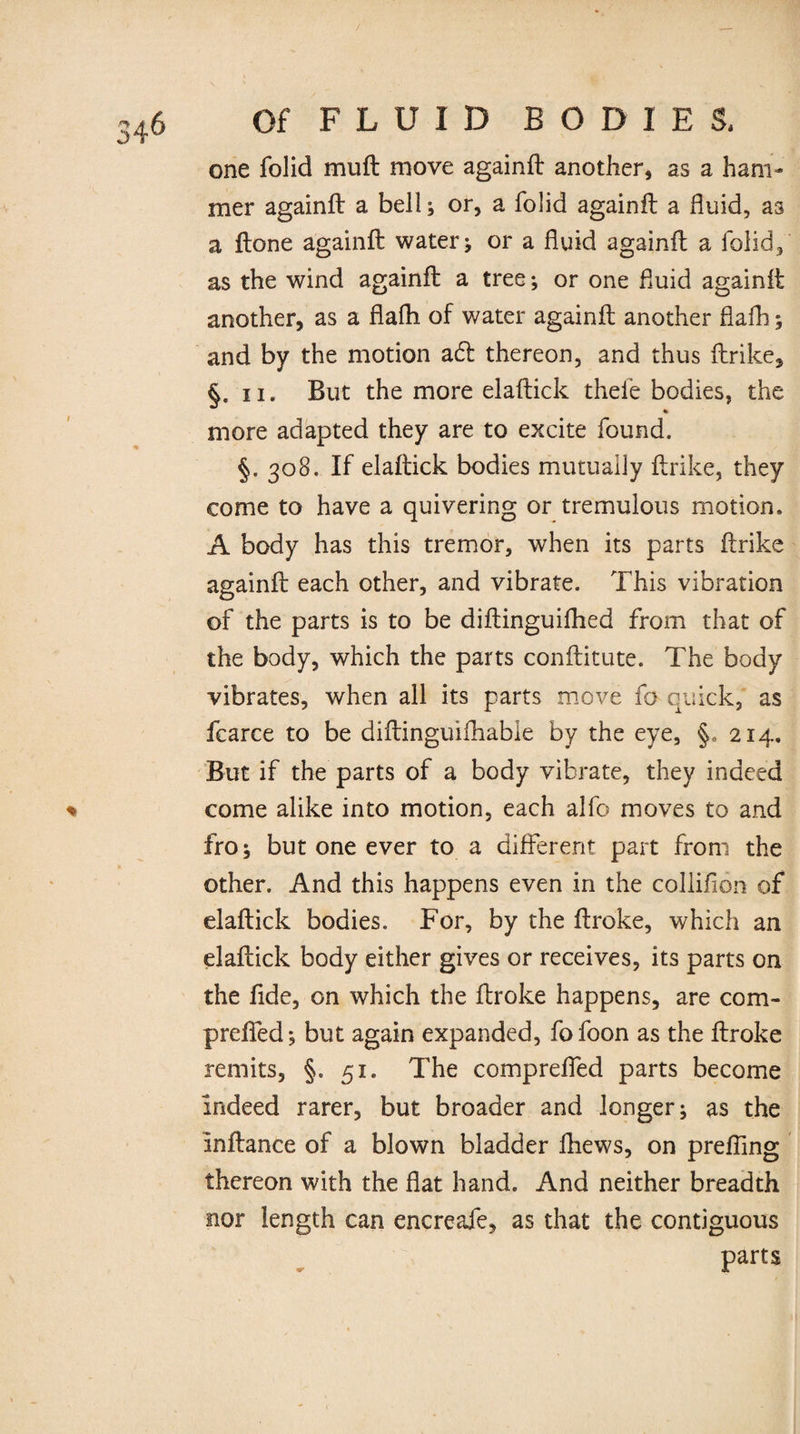 one folid muft move againft another, as a ham¬ mer againft a bell; or, a folid againft a fluid, as a ftone againft water * or a fluid againft a folid, as the wind againft a tree ; or one fluid againft another, as a flafti of water againft another flaih; and by the motion a£fc thereon, and thus ftrike, §. ii. But the more elaftick thele bodies, the more adapted they are to excite found. §. 308. If elaftick bodies mutually ftrike, they come to have a quivering or tremulous motion. A body has this tremor, when its parts ftrike againft each other, and vibrate. This vibration of the parts is to be diftinguifhed from that of the body, which the parts conftitute. The body vibrates, when all its parts move fo quick, as fcarce to be diftinguifhabie by the eye, §,> 214. But if the parts of a body vibrate, they indeed come alike into motion, each alfo moves to and fro; but one ever to a different part from the other. And this happens even in the collifion of elaftick bodies. For, by the ftroke, which an elaftick body either gives or receives, its parts on the fide, on which the ftroke happens, are com- prefled; but again expanded, fofoon as the ftroke remits, §. 51. The compreffed parts become Indeed rarer, but broader and longer; as the Inftance of a blown bladder fhews, on prefling thereon with the flat hand. And neither breadth nor length can encreafe, as that the contiguous parts