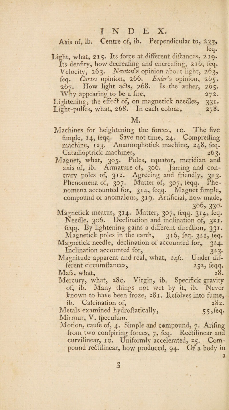 Axis of, ib. Centre of, ib. Perpendicular to, 233, feq. Light, what, 215. Its force at different diilances, 219. Its denfity, how decreafing and encreafmg, 216, feq. Velocity, 263. Newton’s opinion about light, 263, feq. Cartes opinion, 266. Enler’s opinion, 265. 267, How light acts, 268. Is the aether, 265. Why appearing to be a fire, 272, Lightening, the effedl of, on magnetick needles, 331. Light-pulfes, what, 268. In each colour, 278. M. Machines for heightening the forces, 10. The five fimple, 14, feqq, Save not time, 24. Compreßing machine, 123. Anamorphotick machine, 248, feq. Catadioptrick machines, 263. Magnet, what, 305. Poles, equator, meridian and axis of, ib. Armature of, 306. Jarring and con¬ trary poles of, 312. Agreeing and friendly, 313* Phenomena of, 307. Matter of, 307, feqq. Phe¬ nomena accounted for, 314, feqq. Magnet fimple, compound or anomalous, 319. Artificial, how made, 3o6> 330. Magnetick meatus, 314. Matter, 307, feqq. 314, feq. Needle, 306. Declination and inclination of, 321. feqq. By lightening gains a different diredlion, 331. Magnetick poles in the earth, 316, feq. 321, feq. Magnetick needle, declination of accounted for, 324. Inclination accounted for, 323. Magnitude apparent and real, what, 246. Under dif¬ ferent circumflances, 252, feqq. Mafs, what, 28. Mercury, what, 280. Virgin, ib. Specifick gravity of, ib. Many things not wet by it, ib. Never known to have been froze, 281. Refolves into fume,- ib. Calcination of, 282. Metals examined hydroflatically, 55,feq. Mirrour, V. fpeculum. Motion, caufe of, 4. Simple and compound, 7. Arifing from two confpiring forces, 7, feq. Redlilinear and curvilinear, 10. Uniformly accelerated, 23. Com¬ pound redtilinear, how produced, 94. Of a body in 3