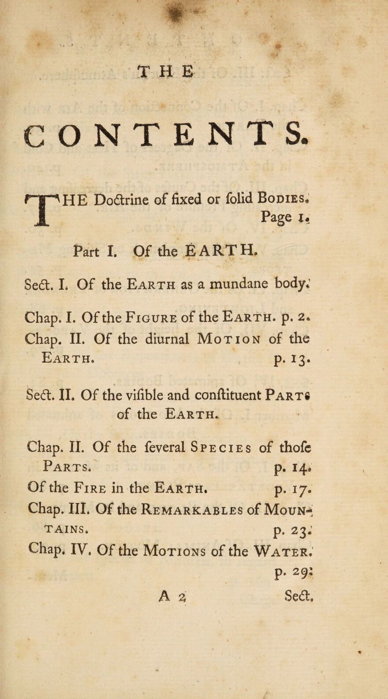 T H E CONTENTS. ftp HE Dodtrine of fixed or folid Bodies. JL Pag6 U Parti. Of the EARTH. Sedt. L Of the Earth as a mundane body.' Chap. I. Of the Figure of the Earth, p. 2. Chap. II. Of the diurnal Motion of the Earth. p. 13. .. « Seft. II. Of the vifible and conftituent Parts of the Earth. Chap. II. Of the feveral Species of thofe Parts* p. 14, Of the Fire in the Earth. p. ij* Chap. III. Of the Remarkables of Moun¬ tains. p. 23. Chap. IV. Of the Motions of the Water. p. 29: A % Se£t,