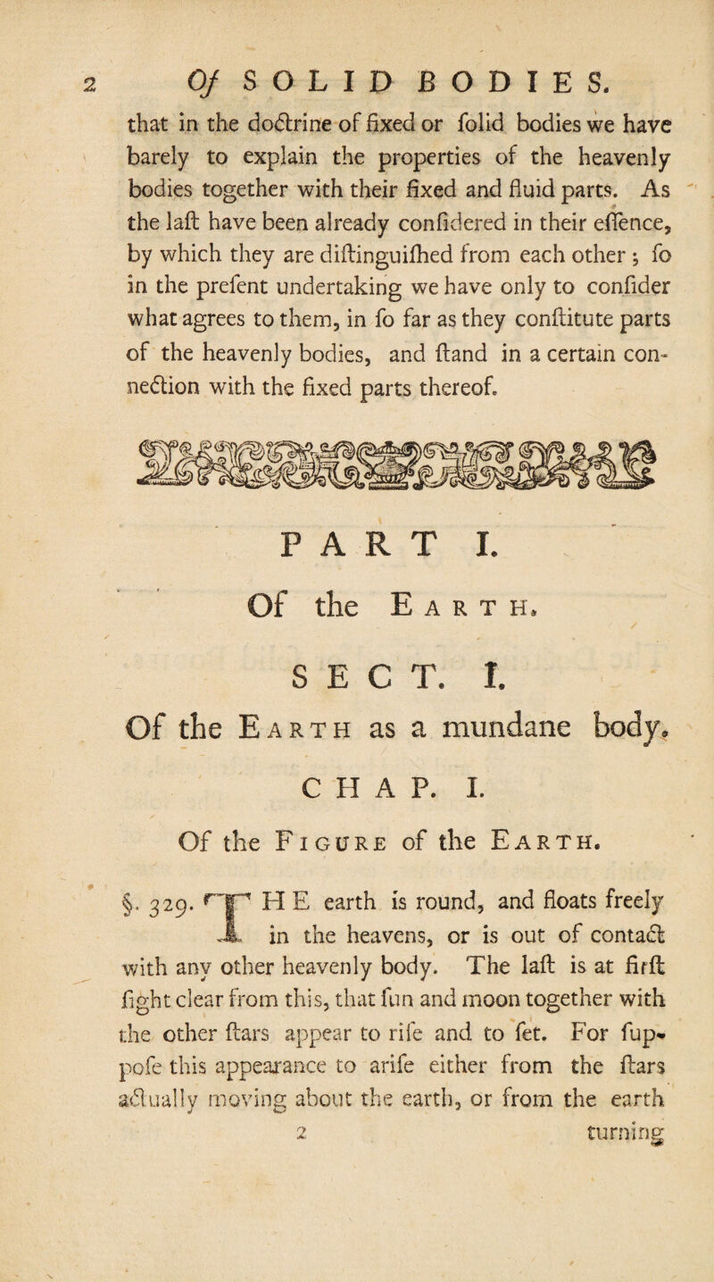 that in the doCtrine of fixed or folid bodies we have barely to explain the properties of the heavenly bodies together with their fixed and fluid parts. As the laft have been already confidered in their effence, by which they are diftinguifhed from each other ; fo in the prelent undertaking we have only to confider what agrees to them, in fo far as they conflitute parts of the heavenly bodies, and (land in a certain con¬ nection with the fixed parts thereof» PART i. Of the Earth. V / SECT; I. Of the Earth as a mundane body* C H A P. I. Of the Figure of the Earth. §. 329. r-p FI E earth is round, and floats freely JL in the heavens, or is out of contaCl with any other heavenly body. The laft is at firft fight clear from this, that fun and moon together with the other ftars appear to rife and to fet. For fup- pofe this appearance to arife either from the ftars aCtually moving about the earth, or from the earth turning 2