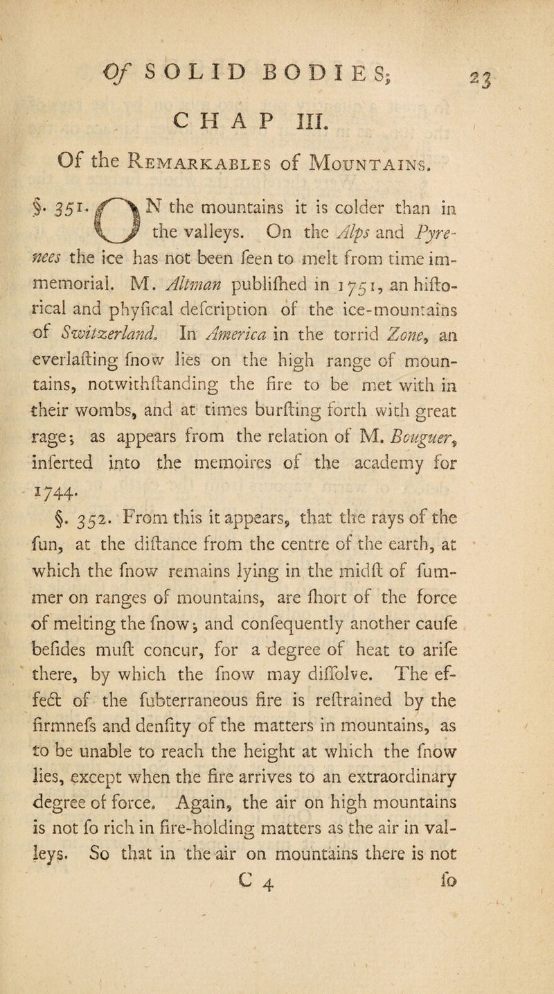 CHAP IIL Of the Remarkables of Mountains. .§• 351' jf^'X N the mountains it is colder than in the valleys. On the Alps and Pyre¬ nees the ice has not been feen to melt from time im¬ memorial. M. Altman publifhed in 3 751, an hiflo- rical and phyfical defeription of the ice-mountains of Switzerland, In America in the torrid Zon,e9 an everlafting fnow lies on the high range of moun¬ tains, notwithstanding the fire to be met with in their wombs, and at times burfting forth with great rage; as appears from the relation of M. Bouguer9 inferted into the memoires of the academy for 1744. §. 352. From this it appears, that the rays of the fun, at the difiance from the centre of the earth, at which the fnow remains lying in the mid(l of fum- mer on ranges of mountains, are fhort of the force of melting the fnow; and confequently another caufe befides muft concur, for a degree of heat to arife there, by which the fnow may diffolve. The ef¬ fect of the fubterraneous fire is reftrained by the hrmnefs and denfity of the matters in mountains, as to be unable to reach the height at which the fnow lies, except when the fire arrives to an extraordinary degree of force. Again, the air on high mountains is not fo rich in fire-holding matters as the air in val¬ leys. So that in the air on mountains there is not C 4 io