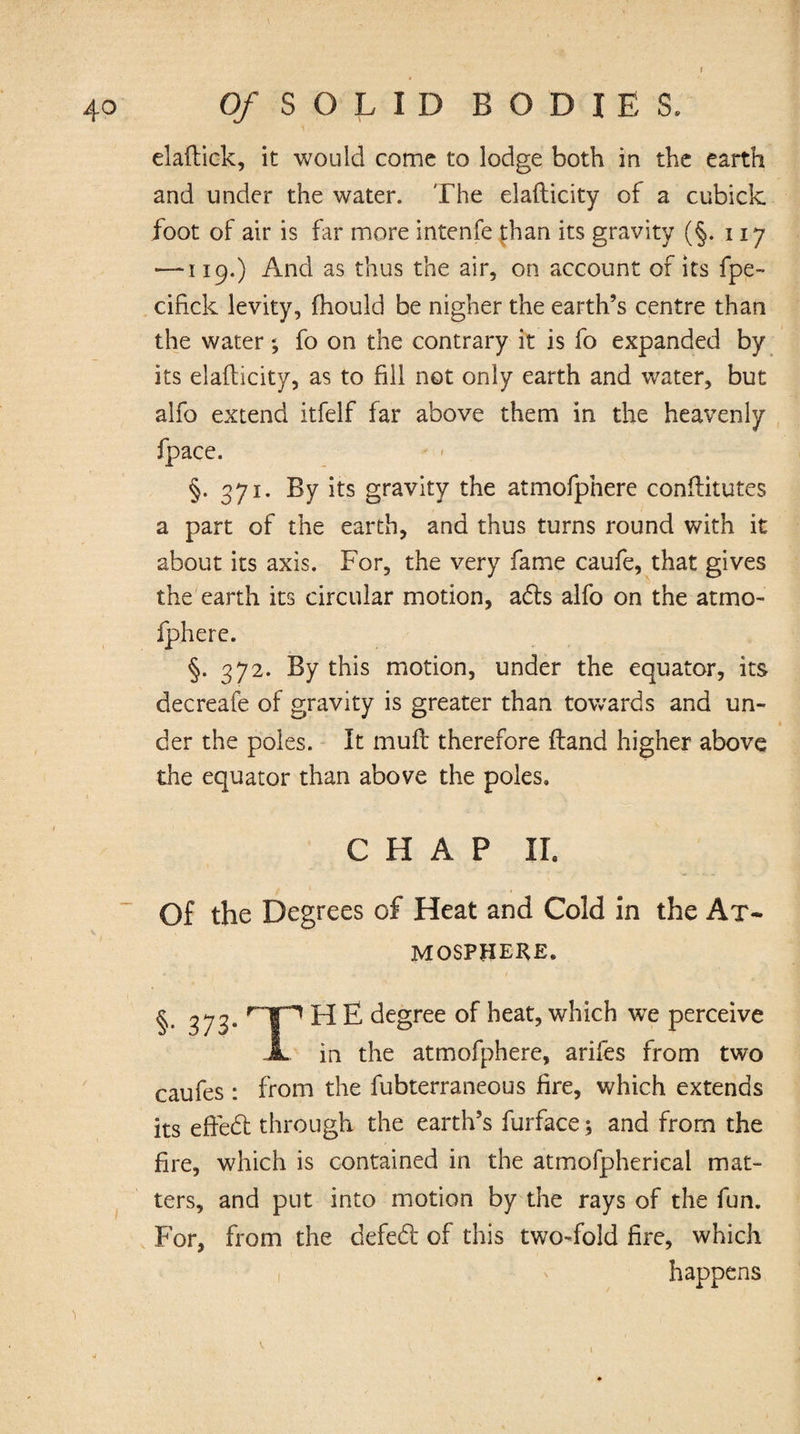 '1 . elaftick, it would come to lodge both in the earth and under the water. The elafticity of a cubick foot of air is far more intenfe than its gravity (§. 117 —-119.) And as thus the air, on account of its fpe- cifick levity, fhould be nigher the earth’s centre than the water; fo on the contrary it is fo expanded by its elafticity, as to fill not only earth and water, but alfo extend itfelf far above them in the heavenly fpace. §. 371. By its gravity the atmofpnere conftitutes a part of the earth, and thus turns round with it about its axis. For, the very fame caufe, that gives the earth its circular motion, a£ts alfo on the atmo- fphere. §. 372. By this motion, under the equator, its decreafe of gravity is greater than towards and un- der the poles. It muff therefore ftand higher above the equator than above the poles. CHAP II. Of the Degrees of Heat and Cold in the At¬ mosphere. §• 373* r~]P ^ £ degree of heat, which we perceive JL in the atmofphere, arifes from two caufes: from the fubterraneous fire, which extends its effedt through the earth’s furface; and from the fire, which is contained in the atmofpherical mat¬ ters, and put into motion by the rays of the fun. For, from the defedt of this two-fold fire, which happens