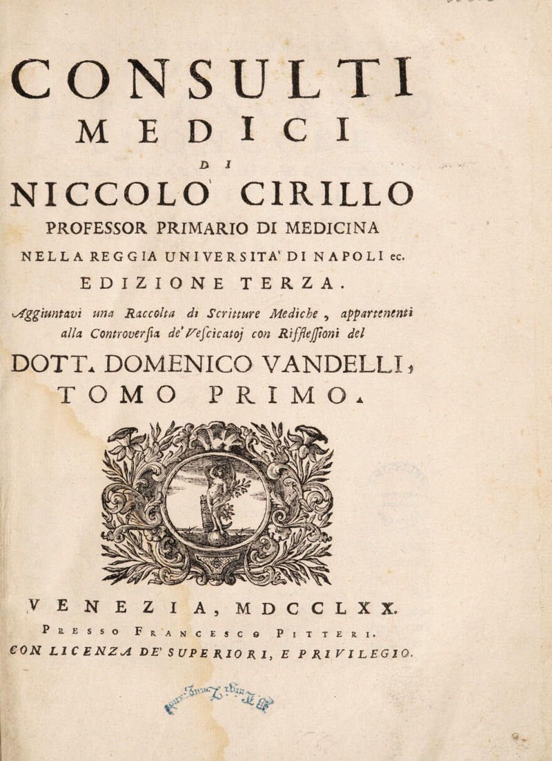 CONSULTI MEDICI D S &gt; - - -, NICCOLO CIRILLO PROFESSOR PRIMARIO DI MEDICINA NELLA REGGIA UNIVERSITÀ* DI NAPOLI ec. EDIZIONE TERZA. Aggiuntavi una Raccolta di Scritture Mediche , appartenenti alla Controversa de’yej'cicatoj con Rifftejjìoni del DOTT. DOMENICO VANDELLI. TOMO PRIMO. V E N E Z I A, MDCCLXX. Presso Francesc 0 CON LICENZIA DE' SUPERIORI, P I T T E R I . E PRIVILEGIO*