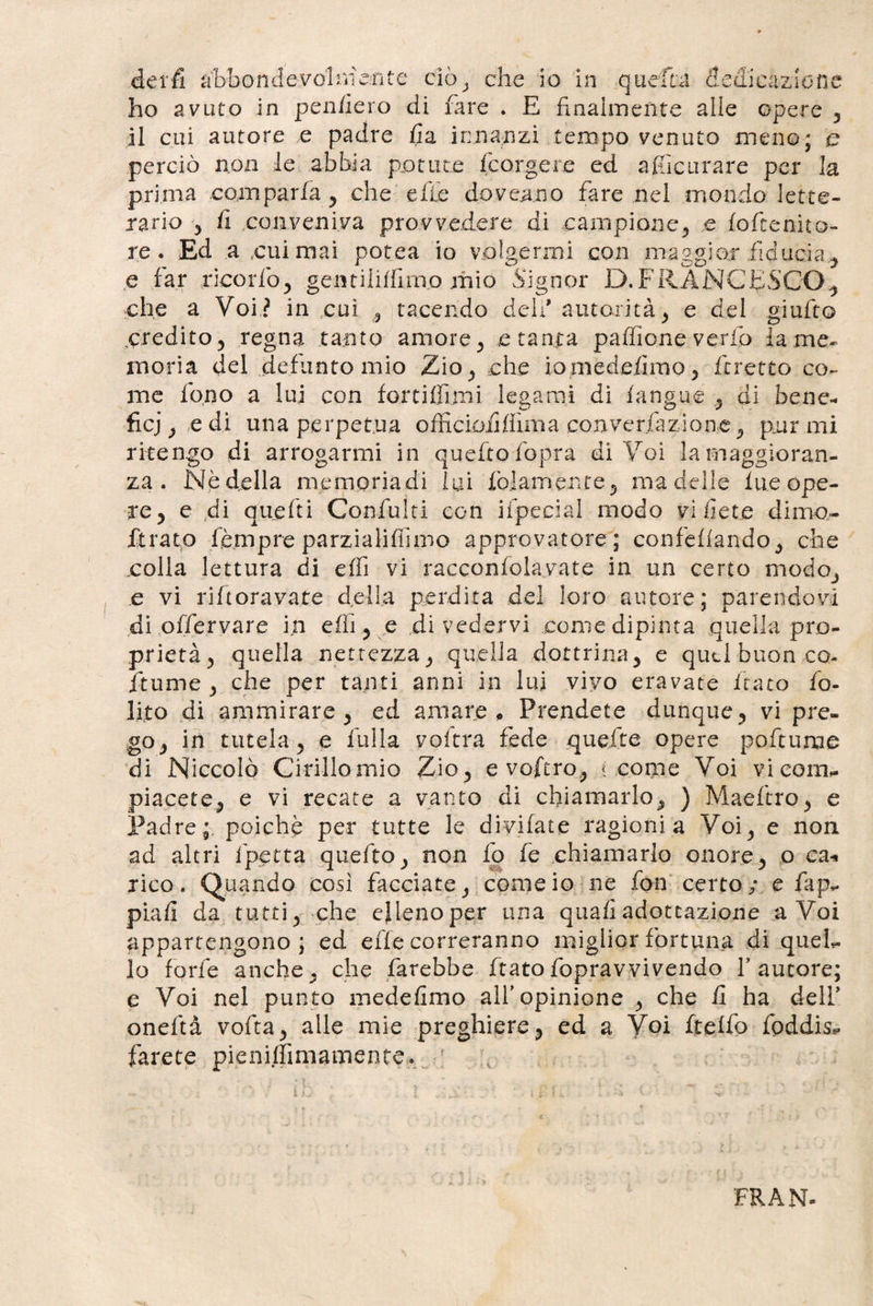 £% derfi a bbonde-.volniarite ciò* che io in quella ckdicazlon ho avuto in penderò di fare . E finalmente alle opere * il cui autore e padre fi a innanzi tempo venuto meno; c perciò non le abbia potute fcorgere ed afficurare per la prima comparfa* che e fio dovea.no fare nel mondo lette¬ rario * fi conveniva provvedere dì campione* e lofcen-ito- re. Ed a cui mai potea io volgermi con maggior fiducia ^ e far ricorfo* gentiiiffimo mio Signor D.FRANCESCO* che a Voi? in cui * tacendo deli* autorità* e del gì ulto credito* regna tanto amore* e tanta paffione verfo lame- moria del defunto mio Zio * che iomedefirno* /cretto co^ me fono a lui con fortiflimi legami di /angue * di bene¬ fici &gt; e di una perpetua officiofi/firna converfazione^ por mi ritengo di arrogarmi in quefto fopra di Voi la maggioran¬ za . Nè della memoriadi lui /blamente* ma delle lue ope¬ re ? e di que/ti Confu!ti con iipecial modo vi liete dimo- jfirato fèmpre parzialiffimo approvatore; confe/lando* che .colla lettura di e/fi vi racconfolavate in un certo modo* e vi rifioravate della perdita del loro autore; parendovi di offervare in e/ìi * e divedervi come dipinta quella pro¬ prietà 5 quella nettezza* quella dottrina* e quei buon co- ftume 3 che per tanti anni in lui vivo eravate fiato fo- lito di ammirare * ed amare , Prendete dunque* vi pre¬ go * in tutela 5 e fulla voitra fede quefte opere poftume di Niccolò Cirillo mio Zio* e voftro* { come Voi vi com¬ piacete* e vi recate a vanto di chiamarlo* ) Maeftro* e Padre;, poiché per tutte le divifate ragionia Voi* e non ad altri fpetta quefto* non lo fc chiamarlo onore* o e a* rico. Quando così facciate* come io ne fon certo/ e fap- piali da tutti* che elleno per una quali adoteazione a Voi appartengono ; ed effe correranno miglior fortuna di quel¬ lo forfè anche* che farebbe fiatofopravvivendo fautore; e Voi nel punto mede fimo all’opinione * che fi ha deli’ oneftà vofta* alle mie preghiere* ed a Voi ftelfo fpddis*. farete pieniffimamente. IL FRAN-