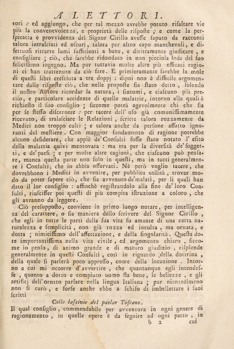 A LETTORI. tori .• ed aggiungo, che per tal mezzo avrebbe potuto rifaltare vie più ìa convenevolezza, e proprietà delle rifpode ; e come la per* fpicacia e provvidenza del Signor Cirillo avelie faputo da racconti talora intralciati ed oleari, talora per altro capo manchevoli, e di* fettuofi ritrarre lumi (ufficienti a bene, e dirittamente giudicare , e coniigliare ; ciò, che farebbe ridondato in non picclola lode del fuo feliciiììmo ingegno* Ma pur tuttavia molte altre più efficaci ragio¬ ni ci han trattenuto da ciò fare» E primieramente farebbe la moie di quelli libri crefciuta a tre doppj * dipoi non è difficile argomen» tare dalle rifpofte ciò, che nelle propofte fia flato detto , foiendo il noftro Ktftore ricordar la natura, i fintomi, e ciafcuno più pre¬ dio, e particolare accidente di quelle malattie, intorno alle quali è richiedo il fuo configlio * ficco me potrà agevolmente chi che fia per fe ftelfo difeernere .• per tacere dell’ ufo già comuniffiimamente ricevuto, di tralafciare le Relazioni , ferine talora rozzamente da Medici non troppo culti ; e talora anche da perfone affatto igno¬ ranti dei meftiere Con maggior fondamento di ragione potrebbe alcuno defiderare, che appiè de’Confulti folle dato notato 1’ efito della malattia quivi mentovata : ma tra per la diverfltà de’fogget» ti, e de’paefi ; e per molte altre cagioni, che ciafcuno può .pen fa¬ re, manca queda parte non fola in quedi, ma in tutti generalmen¬ te i Coniuhi, che io abbia o (fervati. Nè però voglio tacere, che dovrebbono i Medici in avvenire, per pubblica utilità , trovar mo¬ do da poter fapere ciò, che da avvenuto de’malati, per li quali han dato il (or conlìglro : affinchè regidrandolo alla fine de’ loro Con¬ iulti , riufeiffer poi quedi di più compita idruzione a coloro , che gli avranno da leggere. Ciò prefuppodo, conviene in primo luogo notare, per intelligen¬ za del carattere, o da maniera dello fcrivere del Signor Cirillo 5 che egli in tutte le parti della fua vita fu amante di una certa na¬ turalezza e femplicità , non già rozza ed incuba , ma ornata, e dotta ; nimiciffimo dell5 affettazione, e della fingolarùà . Queda do¬ te importantiffima nella vita civile , ed argomento chiaro , ficca¬ rne io penfo, di animo grande e di maturo giudizio ^ rifplende generalmente in quedi Confulti , così in riguardo sdel!a dottrina , della quale fi parlerà poco appreffo, come della locuzione . Intor¬ no a cui mi occorre d’avvertire , che quantunque egli intendef- fe , quanto a dotto e compiuto uomo da bene, le bellezze , e gli artifici dell’ornato parlare nella lingua Italiana ; pur nientedimeno non li curò , e forfè anche ebbe a fchìfo di imbellettare i iuol ferini Colle lafcìvìe del parlar Tofcano. Il qual configlio , commendabile per avventura in ogni genere di ragionamento , in quelle opere è da feguire ad ogni patto , in b 2 cui