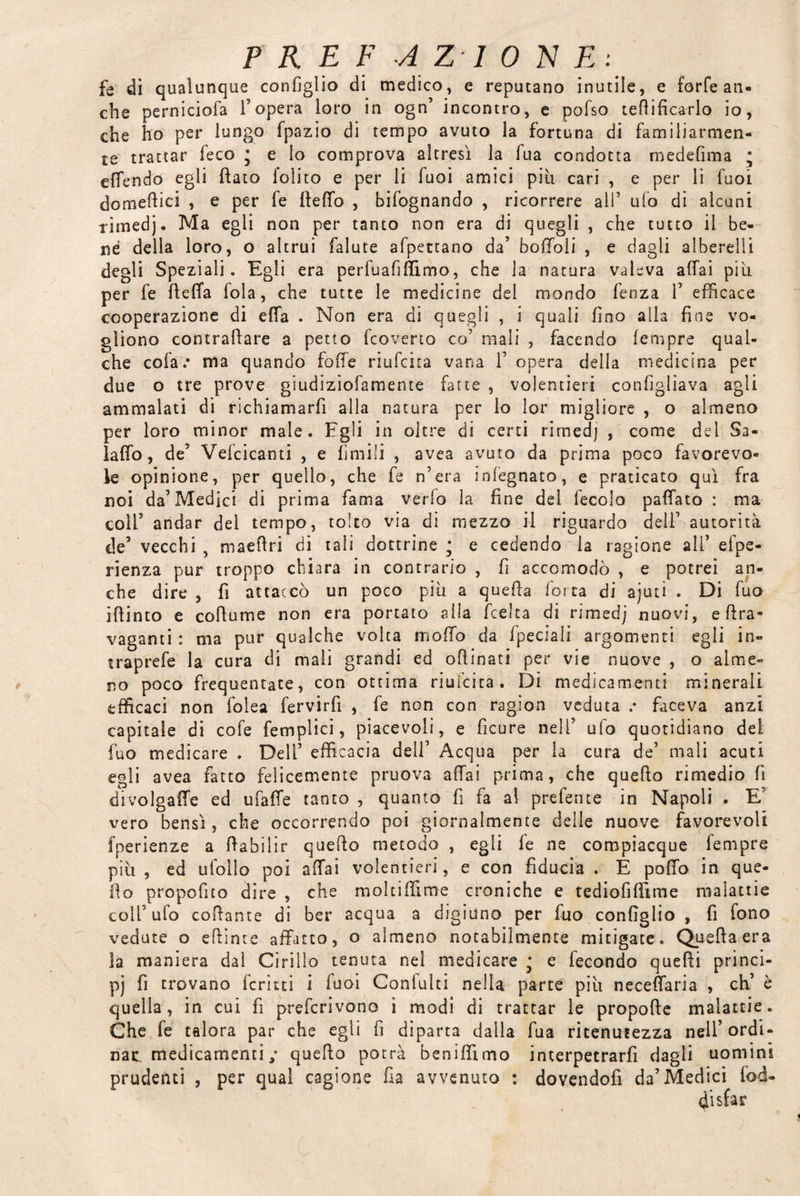 fe di qualunque configlio di medico, e reputano inutile, e forfè an¬ che perniciofa l’opera loro in ogn’ incontro, e pofso rettificarlo io, che ho per lungo fpazio di tempo avuto la fortuna di familiarmen¬ te trattar feco * e lo comprova altresì la fua condotta medefima ; effendo egli flato l’olito e per li luoi amici piu cari , e per lì Tuoi domettici , e per fe fletto , bifognando , ricorrere all’ ufo di alcuni rimedj. Ma egli non per tanto non era di quegli , che tutto il be¬ ne della loro, o altrui falute afpettano da’ boffoli , e dagli alberelli degli Speziali. Egli era perfuafittimo, che la natura valeva affai piu per fe fletta fola, che tutte le medicine del mondo fenza 1’ efficace cooperazione di etta . Non era di quegli , i quali fino alla fine vo¬ gliono contrattare a petto fcoverto co’ mali , facendo fempre qual¬ che cofa.* ma quando fotte riufcita vana V opera della medicina per due o tre prove giudiziofamente fatte , volentieri configliava agli ammalati di richiamarfì alla natura per lo lor migliore , o almeno per loro minor male. Egli in oltre di certi rimedj , come del Sa¬ iatto, de’ Vefcicanti , e limili , avea avuto da prima poco favorevo¬ le opinione, per quello, che fe n’era infegnato, e praticato qui fra noi da’Medici di prima fama vedo la fine del fecolo pattato : ma colf andar del tempo, tolto via di mezzo il riguardo deli’ autorità de’ vecchi , maettri di tali dottrine; e cedendo la ragione all’ efpe- rienza pur troppo chiara in contrario , fi accomodò , e potrei an¬ che dire , fi attaccò un poco piu a quetta forca di ajuti . Di fuo ittinto e cottume non era portato alla (celta di rimedj nuovi, e ttra- vaganti : ma pur qualche volta motto da fpeciali argomenti egli in- traprefe la cura di mali grandi ed ottinati per vie nuove , o alme¬ no poco frequentate, con ottima riufcita. Di medicamenti minerali efficaci non folea fervirfi , fe non con ragion veduta .* faceva anzi capitale di cofe femplici, piacevoli, e ficure nell’ ufo quotidiano del fuo medicare . Dell’ efficacia dell’ Acqua per la cura de’ mali acuti egli avea fatto felicemente pruova affai prima, che quefto rimedio fi divolgaffe ed ufatte tanto , quanto fi fa al preferite in Napoli . E vero bensì, che occorrendo poi giornalmente delle nuove favorevoli fperienze a ttabilir quetto metodo , egli fe ne compiacque fempre più , ed ufollo poi affai volentieri, e con fiducia . È potto in que¬ tto propofito dire , che moltiffime croniche e tediofittime malattie colf ufo collante di ber acqua a digiuno per fuo configlio , fi fono vedute o ettinte affatto, o almeno notabilmente mitigate. Quella era la maniera dal Cirillo tenuta nel medicare ; e fecondo quelli princi- pj fi trovano ieri tei i fuoi Coniulti nella parte più neceffaria , eh’ è quella, in cui fi preferivono i modi di trattar le propolle malattie. Che fe talora par che egli fi diparta dalla fua ritenutezza nell’ ordi¬ nai medicamenti ,* quetto potrà benittìmo interpetrarfi dagli uomini prudenti , per qual cagione fia avvenuto : dovendofi da’Medici fod- disfar