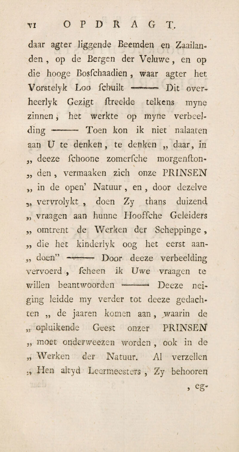 daar agter liggende Beemden en Zaailan¬ den , op de Bergen der Veluwe, en op die hooge Bosfchaadien 9 waar agter het Vofstelyk Loo fchuilt —-— Dit over- heerlyk Gezigt flreelde telkens myne zinnen, het werkte op myne verbeel¬ ding -— Toen kon ik niet nalaaten aan U te denken, te denken „ daar ? in ! deeze fchoone zomerfche morgenfton- \ den , vermaaken zich onze PRINSEN in de open' Natuur , en , door dezelve vervrolykt , doen Zy thans duizend vraagen aan hunne Hooffche Geleiders omtrent de Werken der Scheppinge, 3, die het kinderlyk oog het eerst aan- doen” —- Door deeze verbeelding 9> 95 .95 vervoerd , fcheen ik Uwe vraagen te willen beantwoorden —-—- Deeze nei¬ ging leidde my verder tot deeze gedach¬ ten „ de jaaren komen aan, waarin de „ opluikende Geest onzer PRINSEN 3, moet onderweezen worden , ook in de n Werken der Natuur. Al verzeilen .3 Hen akyd Leermeesters , Zy behoorer* 9 eg* /