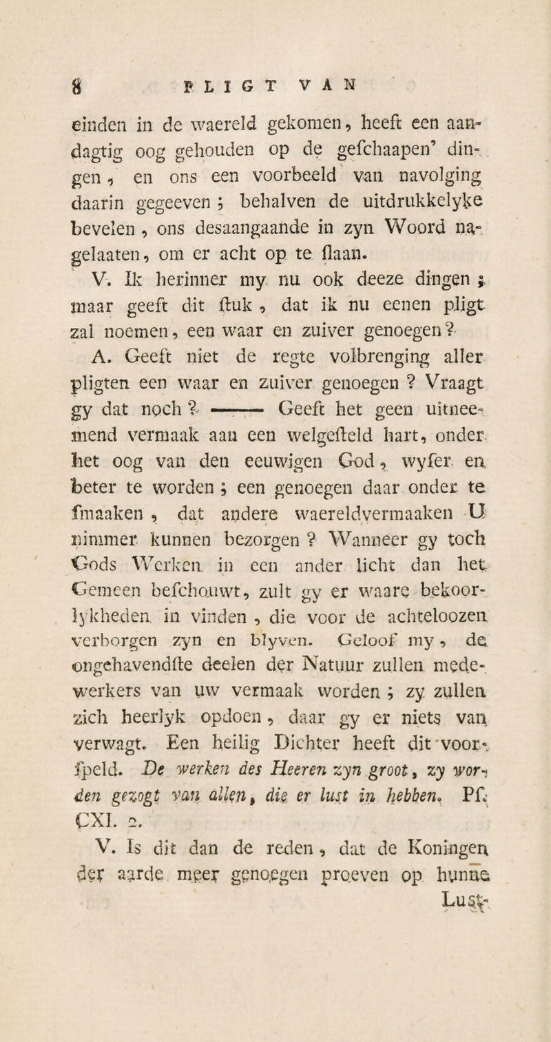 s FLIGT VAN einden in de waereld gekomen, heeft een aan- dagtig oog gehouden op de gefchaapen’ dim gen, en ons een voorbeeld van navolging daarin gegeeven ; behalven de uitdrukkelyke bevelen , ons desaangaande in zyn Woord na- gelaaten, om er acht op te (laan. V. Ik herinner my nu ook deeze dingen i maar geeft dit ftuk , dat ik nu eenen pligt zal noemen, een waar en zuiver genoegen ? A. Geeft niet de regte volbrenging aller pligten een waar en zuiver genoegen ? Vraagt gy dat noch % - Geeft het geen uitnee* mend vermaak aan een welgefteld hart, onder het oog van den eeuwigen God, wyfer en, beter te worden ; een genoegen daar onder te fmaaken , dat andere waereldvermaaken U nimmer kunnen bezorgen ? Wanneer gy toch Gods Werken in een ander licht dan het Gemeen befcho.uwt, zult gy er waare bekoor- lykheden. in vinden , die voor de achteloozen verborgen zyn en blyven. Geloof my, de ongehavendfte deelen der Natuur zullen mede¬ werkers van uw vermaak worden ; zy zullen zich heerlyk opdoen, daar gy er niets van. verwagt. Een heilig Dichter heeft dit •voor» fpeld. Be werken des Heeren zyn groot, zy wor•* den gezogt van allen, die er lust in hebben. Pf, CXI. 2. V. Is dit dan de reden , dat de Koningerx der aarde meet genoegen pro.even op hunne;