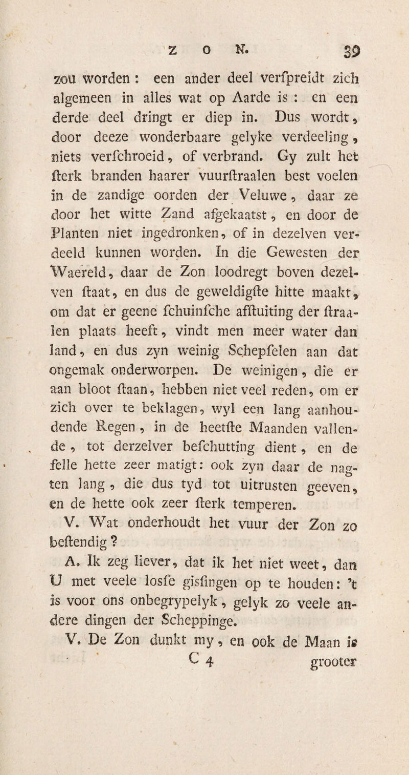 zou worden : een ander deel verfpreidt zich algemeen in alles wat op Aarde is : en een derde deel dringt er diep in. Dus wordt, door deeze wonderbaare gelyke verdeeïing, niets verfchroeid, of verbrand. Gy zult het ilerk branden haarer vuurdraalen best voelen in de zandige oorden der Veluwe, daar ze door het witte Zand afgekaatst, en door de Planten niet ingedronken, of in dezelven ver¬ deeld kunnen worden. In die Gewesten der Waereld, daar de Zon loodregt boven dezel¬ ven ftaat, en dus de geweldigfte hitte maakt, om dat er geene fchuinfche afduiting der draa¬ ien plaats heeft, vindt men meer water dan land, en dus zyn weinig Schepfelen aan dat ongemak onderworpen. De weinigen, die er aan bloot (laan, hebben niet veel reden, om er zich over te beklagen, wyl een lang aanhou¬ dende Regen , in de heetfte Maanden vallen¬ de , tot derzelver befchutting dient, en de felle hette zeer matigt: ook zyn daar de nag- ten lang, die dus tyd tot uitrusten geeven, en de hette ook zeer derk temperen. V. Wat onderhoudt het vuur der Zon zo beden dig ? A. Ik zeg liever, dat ik het niet weet, dan U met veele losfe gisfingen op te houden: ’t is voor ons onbegrypelyk, gelyk zo veele an¬ dere dingen der Scheppinge. V. De Zon dunkt my, cn ook de Maan ie G 4 grooter