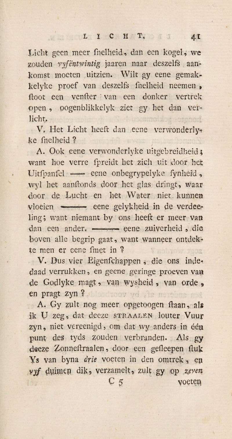 I LICHT, 4-t Licht geen meer fnelheid, dan een kogel, we zouden vyfentwintig jaaren naar deszelfs aan¬ komst moeten uitzien. Wilt gy eene gemak - kelyke proef van deszelfs fnelheid neemen 9 Loot een venfter van een donker vertrek open , pogen blikkelyk ziet gy het dan ver¬ licht,. V, Het Licht heeft dan eene verwon de rly? ke fnelheid ? A. Ook eene verwonderlyke uitgebreidheid; want hoe verre fpreidt het zich uit door bet Uitfpanfel —— eene onbegrypelyke fynheid, wyl het aanftonds door het glas dringt, waar door de Lucht en het Water niet kunnen vloeien — eene gelykheid in de verdee? ling; want niemant by ons heeft er meer van dan een ander, -—r— eene zuiverheid , die boven alle begrip gaat, want wanneer ontdek? te men er eene fmet in ? V. Dus vier Eigenfchappen , die ons inde? daad verrukken, en geene geringe proeven van de Godlyke magt, van wysheid , van orde , en pragt zyn ? A. Gy ?ult nog meer opgetoogen Haan, als 5k U zeg, dat deeze straalen louter Vuur zyn, niet vereenigd, om dat wy anders in één punt des tyds zouden verbranden. Als gy deeze Zonneflraalen, door een gefleepen Huk Ys van byna drie voeten in den omtrek , en yyf duimen dik5 verzamelt, zult gy op zeven